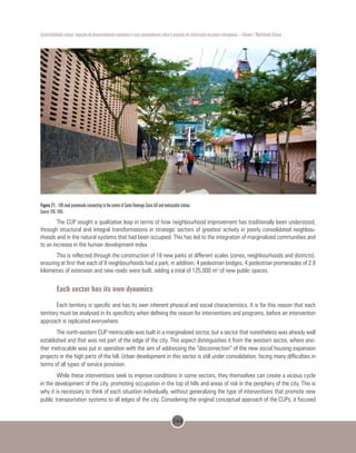 164
Sustentabilidade urbana: impactos do desenvolvimento econômico e suas consequências sobre o processo de urbanização em países emergentes – Volume 1 Mobilidade Urbana
Figure 21. 106 road promenade connecting to the centre of Santo Domingo Savio hill and metrocable station.
Source: EDU, 2005.
The CUP sought a qualitative leap in terms of how neighbourhood improvement has traditionally been understood,
through structural and integral transformations in strategic sectors of greatest activity in poorly consolidated neighbou-
rhoods and in the natural systems that had been occupied. This has led to the integration of marginalized communities and
to an increase in the human development index.
This is reflected through the construction of 18 new parks at different scales (zones, neighbourhoods and districts),
ensuring at first that each of 8 neighbourhoods had a park; in addition, 4 pedestrian bridges, 4 pedestrian promenades of 2.8
kilometres of extension and new roads were built, adding a total of 125,000 m2
of new public spaces.
Each sector has its own dynamics
Each territory is specific and has its own inherent physical and social characteristics. It is for this reason that each
territory must be analysed in its specificity when defining the reason for interventions and programs, before an intervention
approach is replicated everywhere.
The north-eastern CUP metrocable was built in a marginalized sector, but a sector that nonetheless was already well
established and that was not part of the edge of the city. This aspect distinguishes it from the western sector, where ano-
ther metrocable was put in operation with the aim of addressing the “disconnection” of the new social housing expansion
projects in the high parts of the hill. Urban development in this sector is still under consolidation, facing many difficulties in
terms of all types of service provision.
While these interventions seek to improve conditions in some sectors, they themselves can create a vicious cycle
in the development of the city, promoting occupation in the top of hills and areas of risk in the periphery of the city. This is
why it is necessary to think of each situation individually, without generalizing the type of interventions that promote new
public transportation systems to all edges of the city. Considering the original conceptual approach of the CUPs, it focused
 