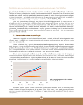 Sustentabilidade urbana: impactos do desenvolvimento econômico e suas consequências sobre o processo de urbanização em países emergentes – Volume 1 Mobilidade Urbana
16
peculiaridadesdasatividadesprodutivasneleproduzidas,determinaadispersãodospostosdetrabalhoaolongodamanchaurbana.
As forças de concentração e dispersão do emprego superam o determinismo imposto pela quantidade de solo necessária para a
realização de tal atividade. Economias de aglomeração buscam por localização em centros estratégicos e incentivos tecnológicos
direcionam a cidade para a centralização, enquanto deseconomias de aglomeração e avanços nos fatores de comunicação e
valorização da terra impulsionam o espaço urbano para uma característica multipolar (BANISTER, 2005).
Como visto, o espraiamento urbano tem sido apontado por urbanistas e especialistas em transportes como o
principal responsável por um padrão de mobilidade calcado no uso de automóvel. Há de se considerar ainda uma gama
complementar de fatores que, sem dúvida, ajudam a incrementar esse padrão. Ressaltam-se neste documento três deles,
em razão de sua forte relação com a realidade dos países emergentes, quais sejam: o aumento da renda e da motorização;
as mudanças no perfil demográfico, com destaque para o aumento da presença feminina no mercado de trabalho; e outros
fatores econômicos de abrangência nacional (preço do combustível e preço dos automóveis) e local como equivocadas
políticas tarifárias da mobilidade.
2.1 O aumento da renda e da motorização
Característica importante dos países emergentes é, sem dúvida, o aumento real de renda de suas populações. Muito
relevante quanto à mobilidade será, portanto, o crescimento de renda das populações urbanas, que, de fato, se mostra
como mais acentuado ainda.
O efeito do consumo sobre a indústria de automóvel pode ainda ser agravado por dois elementos: aumento real do
poder de compra e acesso ao crédito. O crescimento do poder de compra individual da população impulsiona o consumo de
produtos diferenciados. De certa forma, esse efeito demonstração tem seu principal suporte na indústria automobilística,
pois a busca por modelos mais novos, com mais acessórios ou carros mais potentes, movimenta a indústria de revenda, na
qual a entrada de um veículo em circulação não corresponde à saída de outro produto obsoleto.
Em um cenário marcado pela tendência ao uso do automóvel particular como principal meio de transporte, a
expressiva concentração de pessoas em situação de consumo tem sérios impactos sobre o crescimento da frota. A Figura
1 ilustra a tendência de crescimento da motorização para a cidade do Rio de Janeiro em comparação com o crescimento
populacional. Os efeitos monetários e econômicos saltam como multiplicadores do elemento consumo.
Figura 1. Frota, Motorização e População da Cidade do Rio de Janeiro.
Fonte: Denatran, 2011 e IBGE, 2010.
Novamente, o efeito conjunto da renda e motorização sobre o padrão de viagens diárias nas médias e grandes
cidades é evidente. A Figura 2, proveniente do Rio de Janeiro (PDTU, 2005), mostra a forte relação entre o crescimento
do número de viagens diárias per capita (eixo Y: mobilidade) em função do aumento de renda (eixo X: faixas de renda em
salário mínimo).
 
