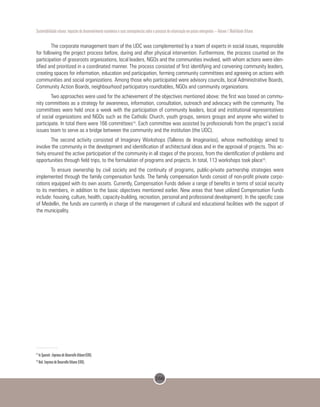 166
Sustentabilidade urbana: impactos do desenvolvimento econômico e suas consequências sobre o processo de urbanização em países emergentes – Volume 1 Mobilidade Urbana
The corporate management team of the UDC was complemented by a team of experts in social issues, responsible
for following the project process before, during and after physical intervention. Furthermore, the process counted on the
participation of grassroots organizations, local leaders, NGOs and the communities involved, with whom actions were iden-
tified and prioritized in a coordinated manner. The process consisted of first identifying and convening community leaders,
creating spaces for information, education and participation, forming community committees and agreeing on actions with
communities and social organizations. Among those who participated were advisory councils, local Administrative Boards,
Community Action Boards, neighbourhood participatory roundtables, NGOs and community organizations.
Two approaches were used for the achievement of the objectives mentioned above: the first was based on commu-
nity committees as a strategy for awareness, information, consultation, outreach and advocacy with the community. The
committees were held once a week with the participation of community leaders, local and institutional representatives
of social organizations and NGOs such as the Catholic Church, youth groups, seniors groups and anyone who wished to
participate. In total there were 166 committees15
. Each committee was assisted by professionals from the project’s social
issues team to serve as a bridge between the community and the institution (the UDC).
The second activity consisted of Imaginary Workshops (Talleres de Imaginarios), whose methodology aimed to
involve the community in the development and identification of architectural ideas and in the approval of projects. This ac-
tivity ensured the active participation of the community in all stages of the process, from the identification of problems and
opportunities through field trips, to the formulation of programs and projects. In total, 113 workshops took place16
.
To ensure ownership by civil society and the continuity of programs, public-private partnership strategies were
implemented through the family compensation funds. The family compensation funds consist of non-profit private corpo-
rations equipped with its own assets. Currently, Compensation Funds deliver a range of benefits in terms of social security
to its members, in addition to the basic objectives mentioned earlier. New areas that have utilized Compensation Funds
include: housing, culture, health, capacity-building, recreation, personal and professional development). In the specific case
of Medellin, the funds are currently in charge of the management of cultural and educational facilities with the support of
the municipality.
15
In Spanish: EmpresadeDesarrolloUrbano(EDU).
16
Ibid. Empresa de Desarrollo Urbano (EDU).
 