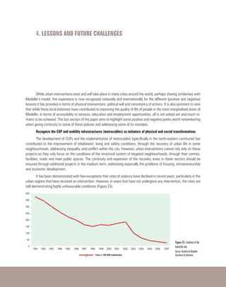 4. LESSONS AND FUTURE CHALLENGES
While urban interventions exist and will take place in many cities around the world, perhaps sharing similarities with
Medellin’s model, this experience is now recognized nationally and internationally for the different (positive and negative)
lessons it has provided in terms of physical interventions, political will and consistency of actions. It is also pertinent to note
that while these local initiatives have contributed to improving the quality of life of people in the most marginalized areas of
Medellin, in terms of accessibility to services, education and employment opportunities, all is not solved yet and much re-
mains to be achieved. This last section of the paper aims to highlight some positive and negative points worth remembering
when giving continuity to some of these policies and addressing some of its mistakes.
Recognize the CUP and mobility infrastructures (metrocables) as initiators of physical and social transformations
The development of CUPs and the implementation of metrocables (specifically in the north-eastern commune) has
contributed to the improvement of inhabitants’ living and safety conditions, through the recovery of urban life in some
neighbourhoods, addressing inequality and conflict within the city. However, urban interventions cannot rely only on these
projects as they only focus on the conditions of the structural system of targeted neighbourhoods, through their centres,
facilities, roads and main public spaces. The continuity and expansion of the recovery areas in these sectors should be
ensured through additional projects in the medium term, addressing especially the problems of housing, entrepreneurship
and economic development.
It has been demonstrated with few exceptions that rates of violence have declined in recent years, particularly in the
urban regions that have received an intervention. However, in areas that have not undergone any intervention, the rates are
still demonstrating highly unfavourable conditions (Figure 23).
 
Figure 23. Evolution of the
homicide rate.
Source: Alcaldía de Medellín,
Secretaria de Gobierno.
 