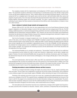 168
Sustentabilidade urbana: impactos do desenvolvimento econômico e suas consequências sobre o processo de urbanização em países emergentes – Volume 1 Mobilidade Urbana
The complexity involved with the implementation and development of CUPs requires prioritizing some areas over
others. This prioritization should be understood as the beginning of a transformation process that will take a longer period
of time and will require additional resources. There is always political risk and limited institutional capacity, in terms of per-
ceiving the CUP as a completed task in that specific sector, and the risk that it will be left behind while other sectors and
programs are given priority. This is the reason why beyond the physical interventions there needs to be a cross-engagement
bringing together institutional support and community ownership. This raises a question around the appropriateness of
continuing to work in places that have received an intervention but that still face some critical problems or, instead, to move
on to other territories.
Ensure a minimum of continuity through standards and management tools
Between 2004 and 2011 the CUPs were the main implementation tool for the Social Planning (Urbanismo Social)
program, designed as an intervention strategy in some of the most violent and most unequal zones of the city. The CUP
strategy is defined precisely as a technical and programmatic coordination instrument, outlined formally in the Land Use Plan
of Medellin (Plan de Ordenamiento Territorial de Medellin - POT). However, the main virtue of this holistic and comprehensive
intervention has also become its largest limitation, because from a physical and programmatic stand point it requires a very
complex and costly coordination structure within the municipality.
Each city has the power to manage its projects and, in turn, the power to elaborate an operational scheme that
works. In this sense, one of the key strategies used in Medellin to develop its projects has been its ability to combine and
reorient institutions based on their existing structures, adding new skills to certain capacities and adding some key staff that
have not been originally part of the municipality’s organizational structure. In the case of Medellin, the UDC represented a
key institution for strategic projects, but as a complement in carrying out the articulation and comprehensive management
work of project managers, the contextual and monitoring structures and the administration of the Private Secretariat and
the leadership of the mayor himself.
This institutional flexibility has its strengths and weaknesses. “Decentralized” institutions allow for the modification
of the organizational structure without the need to create new ministries or departments, and are able to develop such
projects. However, this same institutional flexibility does not guarantee the continuity of processes, given that changes in
the administration bring the risk that certain functions will disappear, or that changes will take place in terms of the priority
of programs.
The current administration, which has been in office since 2012, has maintained the Comprehensive Urban Projects
in the Development Plan, but they are not placed at the top of the priority list in the investment plan. In addition, part of the
technical and management structure that would ensure proper continuity to the program has been removed. There is still a
considerable amount of work in many of the marginalized areas of the city which has been left unfinished.
Prioritizing interventions to ensure institutional coherence and direct resources
The CUP, as an integral intervention strategy that targets very precise areas in the city, requires prioritizing some
areas over others. This has made it very complicated to increase the size and the number of interventions, and to implement
a more ambitious program that covers broader regions of Medellin, without diminishing the impact of the transformations.
Prioritizing a few territories across the city was not an easy task, considering the political obstacles that accompa-
nied the very complexity of the CUP. This required firmness, pedagogical skills and political leadership from the part of the
mayor in order for the program to be maintained and for the urban intervention strategy to be comprehended. This prioriti-
zation has been exceptional, taking into account that the traditional political trend has been characterized by the intention
to multiply interventions throughout the entire territory, which would entail the loss of integrity.
The metrocable and urban interventions have been two complementary strategies which together have favoured ur-
ban policy outcomes with an emphasis on education, inclusion, culture, coexistence, entrepreneurship and social planning.
 