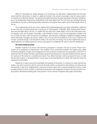 169
Urban mobility as an inducer of comprehensive urban projects (CUP): the case of Medellin.
While the metrocable was initially designed to be incorporated into high-density neighbourhoods that had been
served until then only by buses, to allow for a significant increase in the number of passengers using the subway system,
its social focus has also been decisive. This approach was highly favoured by the urban interventions that were complemen-
tary to the transportation infrastructure, linked directly to the north-eastern CUP. The CUP, which was developed along the
metrocable line, focused on directing large public investments into targeted urban projects across these popular sectors of
the city.
The complementarity of the two actions, together with institutional governance and citizen participation, qualify this
as one of the most successful experiences in the process of “transformation” of Medellin. When analysing other interven-
tions that have taken place in the city, it is evident that none have had a similar impact to that of the north-eastern zone.
For example, in the case of western metrocable, it was intended to connect a zone that was beginning to develop in the
city. Currently, this area is still in the process of consolidation, and it has been a challenge to implement strategies involving
citizen participation throughout the process. Added to this is the fact that the development of this area of expansion has
not been conceived through a CUP intervention model, in the sense that the strategy has not been implemented using an
integral approach, thus lacking equipment, services and programs to complement the sector’s urbanistic development.
The need for bottom-up actions
Medellin’s experience has shown that community participation is essential in this type of process. Physical inter-
ventions do not guarantee any improvement in the conditions of the communities located in the targeted areas. While
community participation through social management has been essential in all processes and interventions of the CUP, it is
well known that the initiative has been spearheaded by government institutions (in a top-down fashion) that have acted on
the structures of the system in a comprehensive manner. Thus, efforts have been made to go beyond the focus on cable
line and urban projects, to incorporate them in various ways into the local daily life in a manner that meets the needs and
aspirations of communities.
Despite this, in order to ensure the sustainability and continuity of the process, it is important to create channels that
enable a more direct connection with the community (through a bottom-up approach) so that initiatives are embraced and
full ownership is taken by the neighbourhood’s community on diverse topics such as cultural management of spaces, waste
recycling and local economic activities, environmental maintenance and management of streams and natural systems, etc.
Such actions still represent pending tasks to be pursued in current and future integrated urban project interventions.
 