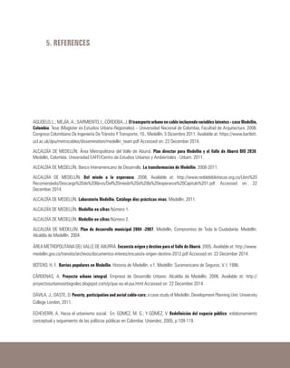 5. REFERENCES
AGUDELO, L.; MEJÍA, A.; SARMIENTO, I.; CÓRDOBA, J. El transporte urbano en cable incluyendo variables latentes - caso Medellín,
Colombia. Tese (Magíster en Estudios Urbano-Regionales) – Universidad Nacional de Colombia, Facultad de Arquitectura. 2008.
Congreso Colombiano De Ingeniería De Tránsito Y Transporte, 10., Medellín, 5 Diciembre 2011. Available at: https://www.bartlett.
ucl.ac.uk/dpu/metrocables/dissemination/medellin_team.pdf Accessed on: 22 December 2014.
ALCALDÍA DE MEDELLÍN. Área Metropolitana del Valle de Aburrá. Plan director para Medellín y el Valle de Aburrá BIO 2030.
Medellín, Colombia: Universidad EAFIT/Centro de Estudios Urbanos y Ambientales - Urbam. 2011.
ALCALDÍA DE MEDELLÍN. Banco Interamericano de Desarrollo. La transformación de Medellín. 2008-2011.
ALCALDÍA DE MEDELLÍN. Del miedo a la esperanza. 2006. Available at: http://www.reddebibliotecas.org.co/Libro%20
Recomendado/Descarga%20de%20libros/Del%20miedo%20a%20la%20esperanza%20Capitulo%201.pdf Accessed on: 22
December 2014.
ALCALDÍA DE MEDELLÍN. Laboratorio Medellín. Catálogo diez prácticas vivas. Medellín, 2011.
ALCALDÍA DE MEDELLÍN. Medellín en cifras Número 1.
ALCALDÍA DE MEDELLÍN. Medellín en cifras Número 2.
ALCALDÍA DE MEDELLÍN. Plan de desarrollo municipal 2004 -2007. Medellín, Compromiso de Toda la Ciudadanía. Medellín:
Alcaldía de Medellín. 2004.
ÁREA METROPOLITANA DEL VALLE DE ABURRÁ. Encuesta origen y destino para el Valle de Aburrá. 2005. Available at: http://www.
medellin.gov.co/transito/archivos/documentos-interes/encuesta-origen-destino-2012.pdf Accessed on: 22 December 2014.
BOTERO, H, F. Barrios populares en Medellín. Historia de Medellín. v.1. Medellín: Suramericana de Seguros. V. I. 1996.
CÁRDENAS, A. Proyecto urbano integral, Empresa de Desarrollo Urbano: Alcaldía de Medellín, 2006. Available at: http://
proyectosurbanosintegrales.blogspot.com/p/que-es-el-pui.html Accessed on: 22 December 2014.
DÁVILA, J.; DASTE, D. Poverty, participation and aerial cable-cars: a case study of Medellín. Development Planning Unit. University
College London, 2011.
ECHEVERRI, A. Hacia el urbanismo social. En: GOMEZ, M. G.; Y GÓMEZ, V. Redefinición del espacio público: eslabonamiento
conceptual y seguimiento de las políticas públicas en Colombia. Uniandes, 2005, p.109-119.
 