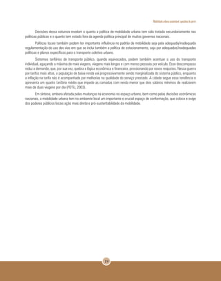 Mobilidade urbana sustentável: questões do porvir
19
Decisões dessa natureza revelam o quanto a política de mobilidade urbana tem sido tratada secundariamente nas
políticas públicas e o quanto tem estado fora da agenda política principal de muitos governos nacionais.
Políticas locais também podem ter importante influência no padrão de mobilidade seja pela adequada/inadequada
regulamentação do uso das vias em que se inclui também a política de estacionamento, seja por adequadas/inadequadas
políticas e planos específicos para o transporte coletivo urbano.
Sistemas tarifários de transporte público, quando equivocados, podem também acentuar o uso do transporte
individual, aguçando a máxima de mais viagens, viagens mais longas e com menos pessoas por veículo. Esse descompasso
reduz a demanda, que, por sua vez, quebra a lógica econômica e financeira, pressionando por novos reajustes. Nessa guerra
por tarifas mais altas, a população de baixa renda vai progressivamente sendo marginalizada do sistema público, enquanto
a inflação na tarifa não é acompanhada por melhorias na qualidade do serviço prestado. A cidade segue essa tendência e
apresenta um quadro tarifário médio que impede as camadas com renda menor que dois salários mínimos de realizarem
mais de duas viagens por dia (PDTU, 2003).
Em síntese, embora afetada pelas mudanças na economia no espaço urbano, bem como pelas decisões econômicas
nacionais, a mobilidade urbana tem no ambiente local um importante e crucial espaço de conformação, que coloca e exige
dos poderes públicos locais ação mais direta e pró-sustentabilidade da mobilidade.
 