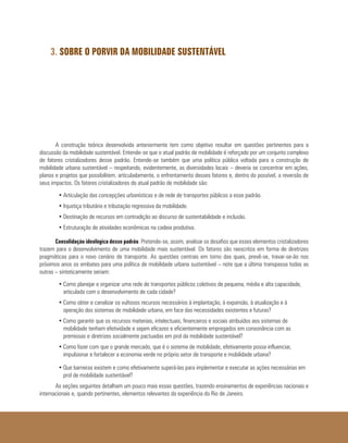3. SOBRE O PORVIR DA MOBILIDADE SUSTENTÁVEL
A construção teórica desenvolvida anteriormente tem como objetivo resultar em questões pertinentes para a
discussão da mobilidade sustentável. Entende-se que o atual padrão de mobilidade é reforçado por um conjunto complexo
de fatores cristalizadores desse padrão. Entende-se também que uma política pública voltada para a construção de
mobilidade urbana sustentável – respeitando, evidentemente, as diversidades locais – deveria se concentrar em ações,
planos e projetos que possibilitem, articuladamente, o enfrentamento desses fatores e, dentro do possível, a reversão de
seus impactos. Os fatores cristalizadores do atual padrão de mobilidade são:
•	Articulação das concepções urbanísticas e de rede de transportes públicos a esse padrão.
•	Injustiça tributária e tributação regressiva da mobilidade.
•	Destinação de recursos em contradição ao discurso de sustentabilidade e inclusão.
•	Estruturação de atividades econômicas na cadeia produtiva.
Consolidação ideológica desse padrão. Pretende-se, assim, analisar os desafios que esses elementos cristalizadores
trazem para o desenvolvimento de uma mobilidade mais sustentável. Os fatores são reescritos em forma de diretrizes
pragmáticas para o novo cenário de transporte. As questões centrais em torno das quais, prevê-se, travar-se-ão nos
próximos anos os embates para uma política de mobilidade urbana sustentável – note que a última transpassa todas as
outras – sinteticamente seriam:
•	Como planejar e organizar uma rede de transportes públicos coletivos de pequena, média e alta capacidade,
articulada com o desenvolvimento de cada cidade?
•	Como obter e canalizar os vultosos recursos necessários à implantação, à expansão, à atualização e à
operação dos sistemas de mobilidade urbana, em face das necessidades existentes e futuras?
•	Como garantir que os recursos materiais, intelectuais, financeiros e sociais atribuídos aos sistemas de
mobilidade tenham efetividade e sejam eficazes e eficientemente empregados em consonância com as
premissas e diretrizes socialmente pactuadas em prol da mobilidade sustentável?
•	Como fazer com que o grande mercado, que é o sistema de mobilidade, efetivamente possa influenciar,
impulsionar e fortalecer a economia verde no próprio setor de transporte e mobilidade urbana?
•	Que barreiras existem e como efetivamente superá-las para implementar e executar as ações necessárias em
prol de mobilidade sustentável?
As seções seguintes detalham um pouco mais essas questões, trazendo ensinamentos de experiências nacionais e
internacionais e, quando pertinentes, elementos relevantes da experiência do Rio de Janeiro.
 