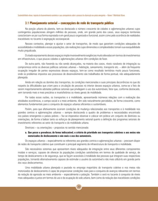 Sustentabilidade urbana: impactos do desenvolvimento econômico e suas consequências sobre o processo de urbanização em países emergentes – Volume 1 Mobilidade Urbana
22
3.1 Planejamento setorial – concepções de rede de transporte público
Na porção urbana do planeta, tem-se destacado o número crescente de cidades e aglomerações urbanas cujos
contingentes populacionais atingem milhões de pessoas, onde, em grande parte dos casos, seus espaços territoriais
caracterizam-se por sua forma espraiada e em geral pouco organizada e funcional, assim como pela ocorrência de realidades
inaceitáveis no tocante à segregação socioespacial.
Nesses contextos, planejar e ajustar o setor de transportes, de modo que garantam condições adequadas de
acessibilidadeemobilidadeaessaspopulações,sãorealizaçõescujasdimensõesecomplexidadestornamsuaexequibilidade
muito prejudicada.
Ocitadoespraiamentodessesespaçosimpõeinvariavelmenteexigênciasmuitoelevadasemtermosdeinvestimentos
em infraestrutura, o que poucas cidades e aglomerações urbanas têm condições de fazer.
De outra parte, não havendo ou não sendo alcançados, na maioria dos casos, níveis razoáveis de integração ou
compromisso entre as diversas políticas setoriais urbanas – habitação, saneamento, transporte etc. – além da frequente
ocupação irregular de partes expressivas desses espaços, tem-se como resultado territórios muito pouco funcionais,
onde os problemas impostos aos processos de desenvolvimento são trabalhados de forma pontual, não adequadamente
planejada.
Ainda em relação ao domínio dos transportes, às condições mencionadas e suas principais decorrências no que diz
respeito às dificuldades que criam para a circulação de pessoas no interior desses espaços urbanos, soma-se o fato de
serem majoritariamente adotadas políticas setoriais que privilegiam o uso dos automóveis, fator que, conforme destacado,
vem tornando mais e mais precários e insatisfatórios os níveis gerais de mobilidade.
Por todas essas razões, os transportes e a mobilidade, apresentando inúmeras relações com a realização das
atividades econômicas, o campo social e o meio ambiente, têm sido naturalmente percebidos, de forma crescente, como
elementos fundamentais para a conquista de espaços urbanos eficientes e sustentáveis.
Porém, para que efetivamente ocorram condições de mudança relacionadas aos transportes e à mobilidade nos
grandes centros e aglomerações urbanas – sempre destacando o quadro de problemas e necessidades encontrado
nos países emergentes e países pobres – faz-se imperativo observar e colocar em prática um conjunto de diretrizes ou
orientações, de forma a balizar tanto os esforços de planejamento setorial quanto a definição dos programas setoriais de
investimento referentes ao setor do transporte e da mobilidade urbana.
Diretrizes – ou orientações – propostas no sentido mencionado:
a. 	Que passe a prevalecer, de forma indiscutível, o critério de prioridade aos transportes coletivos e aos meios não
motorizados de deslocamento e não mais o uso dos automóveis.
Os espaços urbanos – especialmente os referentes aos grandes centros e aglomerações urbanas – precisam dispor
de redes de transporte coletivo que constituam o principal segmento da infraestrutura de transporte e mobilidade.
São necessários sistemas que apresentem níveis adequados de integração entre seus diferentes componentes
modais e serviços, capazes de oferecer às populações condições satisfatórias em termos de qualidade de serviço, de
tempo de deslocamento e de segurança, que se façam acessíveis à totalidade das pessoas que integram suas respectivas
populações, tornando alternativamente capazes de estimular o usuário do automóvel a não mais utilizá-lo em grande parte
dos seus deslocamentos.
Uma mobilidade urbana planejada e pautada no emprego majoritário do transporte coletivo e nos meios não
motorizados de deslocamento é capaz de proporcionar condições reais para a conquista de avanços relevantes em termos
da redução da agressão ao meio ambiente – especialmente a poluição. Também o será no tocante à conquista de níveis
mais adequados e justos em termos do uso e da ocupação do solo urbano, bem como da redução das inaceitáveis condições
 