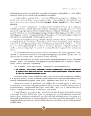 Mobilidade urbana sustentável: questões do porvir
23
de desigualdade que o comportamento do setor tem seguidamente imposto a essas populações, na medida que lhes
proporciona níveis fortemente heterogêneos de acessibilidade e de mobilidade.
A importância dessas questões e relações – transporte e mobilidade, com suas respectivas áreas urbanas – tem
induzido, em um número significativo e crescente de países, regiões e cidades, a adoção de políticas e iniciativas que
dizem respeito, por exemplo, a objetivos relacionados ao transporte e à cidade sustentável ou ao próprio transporte
sustentável.
Trata-se de iniciativas que consideram a necessidade de se dispor de cidades funcionais, onde as condições de
mobilidade facilitem tanto a realização das atividades econômicas quanto o dia a dia da população, que exponham menos
as pessoas às inseguranças frequentemente acarretadas por inadequadas condições de circulação, que usem combustíveis
que, tanto no tocante às suas características e propriedades quanto às quantidades empregadas, possam diminuir os níveis
de contribuição dos transportes à formação de cenários de poluição, os quais, em inúmeras ocasiões, superam amplamente
os limites máximos aceitos pela OMS, entre outros aspectos relevantes.
No sentido de impor o critério de priorização do modelo de transporte centrado na infraestrutura de transporte coletivo
e no emprego das soluções não motorizadas são constatados, em tais países, regiões e cidades, esforços voltados para
o aprimoramento das condições de integração entre serviços e sistemas, para a obtenção de combustíveis – ou misturas
de – menos poluentes, para a efetivação de controles mais consistentes e rigorosos das condições de manutenção dos
veículos, ou ainda garantir à população mais facilidade de acesso e qualidade às informações referentes aos transportes
coletivos.
Há, no entanto, fundamental mudança a ser conquistada por grande número desses centros e aglomerações urbanas,
no sentido de que seus respectivos setores de transporte passem a ser planejados, trabalhados e ajustados, tendo o seu
segmento central no transporte coletivo assim como nos meios não motorizados.
Que essas duas parcelas, em seu conjunto, sejam estimuladas, trabalhadas e empregadas em níveis adequados de
integração e eficiência, como os elementos-âncora das políticas e ações colocadas em prática no domínio dos transportes,
tendo os automóveis como opções complementares.
Cabe ser superada a visão de que o automóvel é a melhor opção de transporte para a população.
b. 	Que as políticas e ações referentes ao domínio dos transportes sejam efetivamente construídas e implementadas
de forma integrada às demais políticas setoriais, relacionando-as e trabalhando-as, em seu conjunto, aos objetivos
de construção do desenvolvimento urbano desejado.
Conformemencionado,aexistênciadasinúmerasrelaçõesentreossistemaseosserviçosdetransporte,amobilidade
e, de outra parte, os espaços territoriais em que estão inseridos acaba por acarretar dupla capacidade de influência – uma
no sentido dos transportes e da mobilidade sobre as cidades e regiões e outra destas sobre o setor de transporte.
Alterações nas condições de acessibilidade e de mobilidade são, por exemplo, capazes de produzir novos
comportamentos no tocante ao uso e à ocupação do solo, de melhorar ou agravar as condições vigentes no tocante à
produção de poluição – e suas consequências referentes à saúde pública – assim como os problemas relacionados à
segurança, no que diz respeito à circulação dos veículos, entre outras questões.
É bastante frequente, porém, observar que o desenvolvimento de ações de planejamento setorial e mesmo de
implementação das medidas daí decorrentes se faça sem que isso ocorra a partir de uma percepção consistente do
espaço territorial e das possíveis consequências de uma ação mal planejada ou elaborada no domínio dos transportes e
da mobilidade sobre esses espaços. Ou vice-versa, de decisões e ações no campo da estrutura e das condições de uso e
ocupação do solo, sem que estas tenham sido submetidas a análises sobre seus reflexos, no domínio dos transportes e da
mobilidade urbana.
 