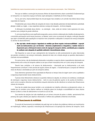 Sustentabilidade urbana: impactos do desenvolvimento econômico e suas consequências sobre o processo de urbanização em países emergentes – Volume 1 Mobilidade Urbana
24
Para que se viabilize a construção de processos efetivos de desenvolvimento urbano sustentável é fundamental que
os transportes e os respectivos espaços territoriais sejam planejados e trabalhados de forma integrada.
Faz-se, para tanto, imprescindível dispor de uma percepção mais completa e um controle mais efetivo dessa mútua
capacidade de impactar.
É fundamental, para a busca efetiva de conquistas de novos e mais elevados patamares de desenvolvimento sustentável,
planejar a cidade ou a região – e seus respectivos sistemas e serviços de transporte – de forma integrada.
A efetivação da prioridade dessa diretriz – ou orientação – deve, ainda em número muito expressivo de casos,
constituir uma condição de grande referência.
E,comessaimportânciaeessesignificadoassegurados,passaaorientaraelaboraçãodostrabalhosdeplanejamento,
a necessária participação social nesses processos, os debates, assim como os processos de seleção e indicação daquelas
que sejam consideradas pelas populações as respostas mais compatíveis e adequadas à conquista dos avanços desejados
no domínio do desenvolvimento.
c. 	Que seja dada a devida atenção e importância às medidas que dizem respeito à microacessibilidade – especial-
mente aos deslocamentos a pé e em bicicleta – elementos complementares e integradores, e também fatores in-
dispensáveis para a efetivação de maiores níveis de emprego do transporte coletivo, contribuindo para a conquista
de condições mais adequadas de qualidade ambiental e desenvolvimento urbano.
São frequentes os casos em que o planejamento dos transportes se volta exclusivamente às ações relacionadas
aos grandes corredores e aos serviços motorizados, deixando de tratar com a devida atenção as questões relacionadas à
chamada microacessibilidade.
Em outros termos, não são devidamente destacados e estudados os aspectos direta e especialmente relacionados aos
deslocamentos até os eixos de transporte coletivo ou aos que se fazem necessários entre um e outro serviço de transporte.
Garantir boas condições a tal universo de deslocamentos – observando que os deslocamentos a pé muito
frequentemente constituem a maior parcela das opções urbanas de viagens – é fundamental para a conquista de melhores
níveis de eficácia e atratividade por parte do transporte coletivo.
Esses elementos apresentam forte capacidade de influenciar os tempos totais de viagem assim como a qualidade e
a segurança proporcionada nesses deslocamentos.
É preciso incluir efetivamente e destacar as questões relativas às calçadas, às ciclovias e às ciclofaixas, à sinalização
de orientação e segurança nesses deslocamentos – tanto no caso de pedestres quanto no de usuários de bicicletas –
assim como os projetos referentes aos bicicletários enquanto elementos de alta relevância no contexto das infraestruturas
urbanas de transporte.
Esse tipo de cuidado deve passar também a ser considerado nos trabalhos referentes ao planejamento urbano, na
medida que se considera como objetivo melhorar as condições gerais de circulação e acessibilidade em áreas urbanas
densas ou elevar os níveis de adensamento no tocante ao uso do solo.
Esse domínio de soluções tem sido trabalhado por um número crescente de países e cidades, apresentando forte
presença das ações voltadas para objetivos relacionados à melhoria das qualidades ambientais encontradas.
3.2 O financiamento da mobilidade
O conceito de financiamento da mobilidade não pode fugir nem se afastar dos problemas relativos aos investimentos
em implantação, melhoria, expansão e manutenção das infraestruturas e da operação dos sistemas de transporte. Sachs
 
