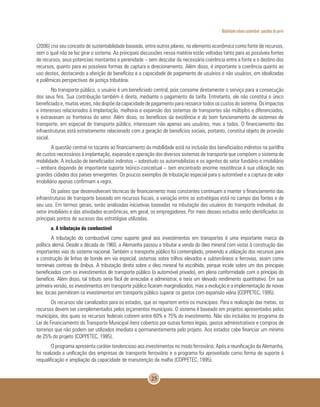Mobilidade urbana sustentável: questões do porvir
25
(2006) cria seu conceito de sustentabilidade baseado, entre outros pilares, no elemento econômico como fonte de recursos,
sem o qual não se faz girar o sistema. As principais discussões nessa matéria estão voltadas tanto para as possíveis fontes
de recursos, seus potenciais montantes e perenidade – sem descolar da necessária coerência entre a fonte e o destino dos
recursos, quanto para as possíveis formas de captura e direcionamento. Além disso, é importante a coerência quanto ao
uso destes, destacando a aferição de benefícios e a capacidade de pagamento de usuários e não usuários, em idealizadas
e polêmicas perspectivas de justiça tributária.
No transporte público, o usuário é um beneficiado central, pois consome diretamente o serviço para a consecução
dos seus fins. Sua contribuição também é direta, mediante o pagamento da tarifa. Entretanto, ele não constitui o único
beneficiado e, muitas vezes, não dispõe da capacidade de pagamento para ressarcir todos os custos do sistema. Os impactos
e interesses relacionados à implantação, melhoria e expansão dos sistemas de transportes são múltiplos e diferenciados,
e extravasam as fronteiras do setor. Além disso, os benefícios da existência e do bom funcionamento de sistemas de
transporte, em especial de transporte público, interessam não apenas aos usuários, mas a todos. O financiamento das
infraestruturas está estreitamente relacionado com a geração de benefícios sociais, portanto, constitui objeto de provisão
social.
A questão central no tocante ao financiamento da mobilidade está na inclusão dos beneficiados indiretos na partilha
de custos necessários à implantação, expansão e operação dos diversos sistemas de transporte que compõem o sistema de
mobilidade. A inclusão de beneficiados indiretos – sobretudo os automobilistas e os agentes do setor fundiário e imobiliário
– embora dispondo de importante suporte teórico-conceitual – tem encontrado enorme resistência à sua utilização nas
grandes cidades dos países emergentes. Os poucos exemplos de tributação especial para o automóvel e a captura de valor
imobiliário apenas confirmam a regra.
Os países que desenvolveram técnicas de financiamento mais constantes continuam a manter o financiamento das
infraestruturas de transporte baseado em recursos fiscais, a variação entre as estratégias está no campo das fontes e de
seu uso. Em termos gerais, serão analisadas iniciativas baseadas na tributação dos usuários do transporte individual, do
setor imobiliário e das atividades econômicas, em geral, os empregadores. Por meio desses estudos serão identificados os
principais pontos de sucesso das estratégias utilizadas.
a. A tributação do combustível
A tributação do combustível como suporte geral aos investimentos em transportes é uma importante marca da
política alemã. Desde a década de 1960, a Alemanha passou a tributar a venda do óleo mineral com vistas à construção das
importantes vias do sistema nacional. Também o transporte público foi contemplado, prevendo a utilização dos recursos para
a construção de linhas de bonde em via especial, sistemas sobre trilhos elevados e subterrâneos e ferrovias, assim como
terminais centrais de ônibus. A tributação direta sobre o óleo mineral foi escolhida, porque incide sobre um dos principais
beneficiados com os investimentos de transporte público (o automóvel privado), em plena conformidade com o princípio do
benefício. Além disso, tal tributo seria fácil de arrecadar e administrar, e teria um elevado rendimento quantitativo. Em sua
primeira versão, os investimentos em transporte público ficaram marginalizados, mas a evolução e a implementação de novas
leis locais permitiram os investimentos em transporte público superar os gastos com expansão viária (COPPETEC, 1995).
Os recursos são canalizados para os estados, que os repartem entre os municípios. Para a realização das metas, os
recursos devem ser complementados pelos orçamentos municipais. O sistema é baseado em projetos apresentados pelos
municípios, dos quais os recursos federais cobrem entre 60% e 75% do investimento. Não são incluídos no programa da
Lei de Financiamento do Transporte Municipal itens cobertos por outras fontes legais, gastos administrativos e compras de
terrenos que não podem ser utilizados imediata e permanentemente pelo projeto. Aos estados cabe financiar um mínimo
de 25% do projeto (COPPETEC, 1995).
O programa apresenta caráter tendencioso aos investimentos no modo ferroviário. Após a reunificação da Alemanha,
foi realizada a unificação das empresas de transporte ferroviário e o programa foi aproveitado como forma de suporte à
requalificação e ampliação da capacidade de manutenção da malha (COPPETEC, 1995).
 
