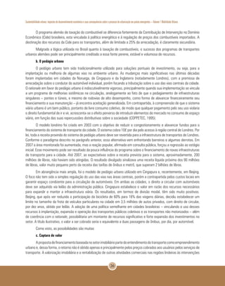 Sustentabilidade urbana: impactos do desenvolvimento econômico e suas consequências sobre o processo de urbanização em países emergentes – Volume 1 Mobilidade Urbana
26
O programa alemão de taxação do combustível se diferencia fortemente da Contribuição de Intervenção no Domínio
Econômico (Cide) brasileira, esta vinculada à política energética e à regulação de preços dos combustíveis importados. A
destinação dos recursos da Cide para os transportes, além de limitada a 25% da arrecadação, é claramente secundária.
Malgrado a lógica utilizada no Brasil quanto à taxação de combustíveis, o sucesso dos programas de transportes
urbanos alemães pode ser principalmente creditado a essa fonte perene, estável e volumosa de recursos.
b. O pedágio urbano
O pedágio urbano tem sido tradicionalmente utilizado para soluções pontuais de investimento, ou seja, para a
implantação ou melhoria de algumas vias no ambiente urbano. As mudanças mais significativas nas últimas décadas
foram implantadas em cidades da Noruega, de Cingapura e da Inglaterra (notadamente Londres), com a premissa de
arrecadação sobre o condutor do automóvel individual, porém focando a tributação sobre o uso das vias centrais da cidade.
O rationale em favor do pedágio urbano é indiscutivelmente vigoroso, principalmente quando sua implementação se vincula
a um programa de melhorias sistêmicas na circulação, analogamente ao fato de que o pedagiamento de infraestruturas
singulares – pontes e túneis, e mesmo de rodovias de alto desempenho, como forma de alavancar financeiramente seu
financiamento e sua manutenção – já encontra aceitação generalizada. Em contrapartida, à compreensão de que o sistema
viário urbano é um bem público, portanto de livre consumo coletivo, de modo que qualquer pagamento pelo seu uso violaria
o direito fundamental de ir e vir, acrescenta-se o efeito perverso de introduzir elementos de mercado no consumo de espaço
viário, em função das suas repercussões distributivas sobre a sociedade (COPPETEC, 1995).
O modelo londrino foi criado em 2003 com o objetivo de reduzir o congestionamento e alavancar fundos para o
financiamento do sistema de transporte da cidade. O sistema cobra 10£ por dia pelo acesso à região central de Londres. Por
lei, toda a receita provinda do sistema de pedágio urbano deve ser revertida para a infraestrutura de transportes de Londres.
Conforme o paradigma descrito no parágrafo anterior, essa alternativa vem enfrentando barreiras e algumas derrotas. Em
2007 a área monitorada foi aumentada, mas a reação popular, afirmada em consulta pública, forçou a regressão ao estágio
inicial. Esse movimento pode ser resultado da pouca influência do programa sobre o financiamento de novas infraestruturas
de transporte para a cidade. Até 2007, as expectativas sobre a receita prevista para o sistema, aproximadamente, 200
milhões de libras, não haviam sido atingidas. O resultado divulgado sinalizava uma receita líquida próxima dos 90 milhões
de libras, valor muito pequeno perto da receita das tarifas de ônibus e metrô, que superam 2 bilhões de libras.
Em abrangência mais ampla, foi o modelo de pedágio urbano utilizado em Cingapura e, recentemente, em Beijing.
O foco não tem sido a simples regulação do uso das vias nas áreas centrais, porém a contrapartida pelos custos locais em
garantir espaço condizente para a circulação de automóveis. Em ambas as cidades, o direito a circular com automóveis
deve ser adquirido via leilão da administração pública. Cingapura estabelece o valor em razão dos recursos necessários
para expandir e manter a infraestrutura viária. Os resultados, em termos de divisão modal, têm sido muito positivos.
Beijing, que após ver reduzida a participação da bicicleta de 60% para 16% das viagens diárias, decidiu estabelecer um
limite no tamanho da frota de veículos particulares na cidade em 3,5 milhões de autos privados, com direito de circular,
por dez anos, obtido por leilão. A adoção de uma política semelhante em cidades brasileiras – vinculando o uso desses
recursos à implantação, expansão e operação dos transportes públicos coletivos e os transportes não motorizados – além
de coerência com o rationale, possibilitaria um montante de recursos significativo e forte expansão dos investimentos no
setor. A título ilustrativo, o valor a ser cobrado seria o equivalente a duas passagens de ônibus, por dia, por automóvel.
Como visto, as possibilidades são muitas
c. Captura de valor
Apropostadefinanciamentobaseadanosetorimobiliáriopartedoentendimentodotransportecomoempreendimento
urbano e, dessa forma, o retorno não é obtido apenas e principalmente pelos preços cobrados aos usuários pelos serviços de
transporte. A valorização imobiliária e a rentabilização de outras atividades comerciais nas regiões lindeiras às intervenções
 