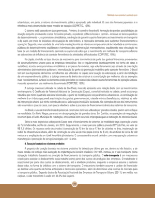 Mobilidade urbana sustentável: questões do porvir
27
urbanísticas, em parte, é retorno do investimento público apropriado pelo individual. O caso das ferrovias japonesas é a
referência mais desenvolvida nesse modelo de taxação (COPPETEC, 1995).
O sistema está baseado em duas premissas. Primeiro, é o cenário favorável à formação de grandes possibilidades de
atuação conjunta envolvendo o setor ferroviário privado, os poderes públicos locais e central – inclusive os bancos públicos
de desenvolvimento –, os promotores imobiliários, na direção de garantir suporte financeiro ao investimento em transporte
e de suprir, por meio de iniciativas de ocupação do solo lindeiro, a necessária demanda para sustentar financeiramente a
operação. Segundo, a necessidade de uma forte vinculação entre os interesses empresariais de lucratividade e os interesses
públicos de desenvolvimento equilibrado e harmônico das aglomerações metropolitanas, equilibrando essa vinculação na
base de um modelo de financiamento centrado na captura de valor que o investimento em melhoria do transporte adiciona
ao solo na área de influência do corredor ferroviário e às atividades ali localizadas (COPPETEC, 1995).
No Japão, são três os tipos básicos de mecanismo para transferência de parte dos ganhos financeiros provenientes
de desenvolvimento urbano para as empresas ferroviárias: leis e regulamentos (particularmente na forma de taxas e
subsídios); acordos ente promotores imobiliários e empresas ferroviárias, seja voluntariamente seja através de orientação
administrativa (administrative guidance); internalização do ganho da promoção imobiliária pelo operador ferroviário. O Brasil
tem em sua legislação elementos semelhantes aos utilizados no Japão para taxação da valorização a partir da instalação
de um empreendimento público: a outorga onerosa do direito de construir e a contribuição por melhorias são os exemplos
mais representativos. Ambos os elementos estão previstos no estatuto das cidades como ferramentas de operação urbana,
mas não apresentam uso realmente disseminado (COPPETEC, 1995).
A outorga onerosa é utilizada na cidade de São Paulo, mas não apresenta uma relação direta com os investimentos
em transporte. O Certificado de Potencial Adicional de Construção (Cepac), como foi instituído na cidade, prevê a cobrança
tributária por metro quadrado adicional construído, a partir de modificações nos parâmetros urbanísticos. A contribuição de
melhoria é um tributo que prevê a restituição dos gastos governamentais, rateada entre os beneficiados, relativos ao valor
da intervenção urbana que tenha contribuído para a valorização imobiliária localizada. Os exemplos de uso dos instrumentos
são resumidos a poucos casos, com pouca relevância sobre o processo de financiamento direto dos sistemas de transporte.
No Brasil, o uso de transferência de potencial construtivo tem sido utilizado por grandes cidades, porém sem enfoque
na mobilidade. Em Porto Alegre, para uso em desapropriações de grandes obras. Em Curitiba, as operações de negociação
revertem para o Fundo Municipal de Habitação, em especial com recursos empregados para a habitação de interesse social.
Talvez a mais expressiva utilização de Cepac para o financiamento de sistemas de mobilidade seja a operação urbana
do Porto Maravilha, no Rio de Janeiro, em 2010. Seguramente, a maior parceria público-privada (PPP) do País, no valor de
R$ 7,6 bilhões. Os recursos serão destinados à construção de 70 km de vias e 17 km de ciclovias na área, implantação de
redes de infraestrutura urbana, além da construção de uma via de mão dupla (cerca de 4 km), de um túnel de cerca de 500
metros e a ampliação de um túnel ferroviário já existente. O concessionário arcará também com a recuperação urbana e a
manutenção e prestação de serviços na região, por 15 anos.
d. Taxação baseada no sistema produtivo
A proposta de taxação baseada no sistema produtivo foi deixada por último por ser, dentre as três listadas, a de
maior escala e de estágio mais avançado de implantação no cenário brasileiro. Em 1985, instituiu-se o vale-transporte como
obrigação trabalhista baseada no princípio de financiamento do transporte público. O vale-transporte é um mecanismo
criado para associar o deslocamento casa-trabalho como parte dos custos de produção das empresas. O trabalhador é
responsável por parte dos custos de deslocamento, até a atividade produtiva, enquanto a empresa assume o restante
desse valor, na forma de créditos com o sistema de transporte. O mecanismo também assume o caráter de financiador
ao destinar uma quantia de forma antecipada e direta aos operadores, além de determinar uma reserva de mercado para
o transporte público. Segundo dados da Associação Nacional das Empresas de Transporte Urbano (2011), em média, nas
capitais, o vale transporte é usado em 38,9% das viagens.
 