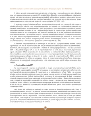 Sustentabilidade urbana: impactos do desenvolvimento econômico e suas consequências sobre o processo de urbanização em países emergentes – Volume 1 Mobilidade Urbana
28
O sistema apresenta limitações em dois níveis: primeiro, ao instituir que o empregador somente estará obrigado a
arcar com despesas de transporte que superem 6% do salário básico. O benefício somente será útil para os trabalhadores
de níveis mais baixos de rendimento, hoje aproximadamente até três salários mínimos; segundo, o modelo captura recursos
principalmente de empresas de mão de obra intensiva e baixo salários, não capturando recursos dos setores que pagam
salários mais altos e que são os principais usuários do transporte individual (COPPETEC, 1995).
O versement transport, implantado na França, apresenta base de comparação com o sistema de vale-transporte
adotado no Brasil. Em ambos os casos, o sistema de transporte está associado com a remuneração do trabalhador, de
forma que os investimentos em transporte público sejam incorporados aos custos das empresas como parte dos insumos
de produção. Resultado do Congrès de Tour, a proposta de financiamento do transporte como parte da cadeia produtiva
começou na década de 1970. Esse congresso teve importância histórica, pois, de um lado, representou uma tomada de
consciência oficial relativa à necessidade de assegurar a prioridade aos transportes coletivos e sua indispensável promoção
e, de outro, elaborou os princípios fundamentais da organização e do financiamento que permitiriam as mudanças na
situação existente. Nesse processo, as empresas privadas de ônibus deveriam ter papel essencial, com vistas a melhorar
a qualidade do serviço e atrair a clientela – perdida para o automóvel (COPPETEC, 1995).
O versement transport foi instituído na aglomeração de Paris em 1971 e, progressivamente, estendido a outras
aglomerações com mais de 300 mil habitantes. Em 1982, foi estendido para aglomerações de mais de 30 mil habitantes.
Esse tributo, sob decisão pública local, incide sobre o montante de salários pagos pela empresa a uma taxa que varia de
0,5% a 1,0%, podendo chegar a 1,5% no caso de implantação de metrô ou bonde. Do uso dessa receita, é permitido ao
agente público cobrir déficits de operação, além de os investimentos se orientarem à melhoria dos transportes coletivos.
As municipalidades podem se utilizar de recursos do versement transport para aquisição de material rodante, construção
de depósitos e garagens, realização de obras, além de estudos e projetos de transporte coletivo. Em 2004, o versement
transport contribuiu com 2,6 bilhões de euros para o sistema de transporte da região de Ile-de-France. Nota-se que,
diferentemente do modelo do vale-transporte brasileiro, incide sobre toda a massa salarial, inclusive a massa dos altos
salários.
e. Parceria público-privada (PPP)
Por fim, reinterpretando a premissa de confiabilidade na atuação conjunta do setor privado, Poder Público local e
federal, o modelo de parceria público-privada (PPP) ganhou espaço no cenário brasileiro como alternativa de financiamento,
com fundo privado para serviços públicos. O modelo baseia-se na colaboração entre o Poder Público e as empresas
privadas, em torno de projetos de interesse comum, nos quais as empresas permitem ao Estado preencher suas funções
e realizar projetos com maior eficiência, por intermédio de instrumentos de natureza contratual. No Brasil, o contrato de
concessão pode assumir duas formas: patrocinada ou administrativa. Nos dois cenários, o Governo delega determinado
serviço (operação de serviço público ou obra pública) às entidades privadas e a remuneração destas fica a cargo das tarifas
cobradas ao usuário. A diferença está na existência da contraprestação pecuniária do parceiro público ao parceiro privado,
e que, em princípio, representaria o possível ganho de beneficiados indiretos, ganhos estes somente capturáveis pela
Administração Pública.
Essa parceria teve sua legislação sancionada em 2004 e passou a ser observada com interesse pelo Estado. A
possibilidade de transferir os custos e as incertezas econômicas de determinado empreendimento para o agente privado
permite um trade off entre os custos de capital, da fase de construção ou necessários para a operação e a realização de
maiores pagamentos pelo uso e disponibilidade. Esse sistema, em termos práticos, coloca a cargo das tarifas, que no futuro
serão cobradas, a remuneração do capital imobilizado no momento anterior ao início da operação. Essa prática dispensa o
processo de financiamento, endividamento ou emissão monetária, por parte do órgão público, em suas formas tradicionais,
e cobra diretamente dos usuários, de acordo com o uso da estrutura.
 