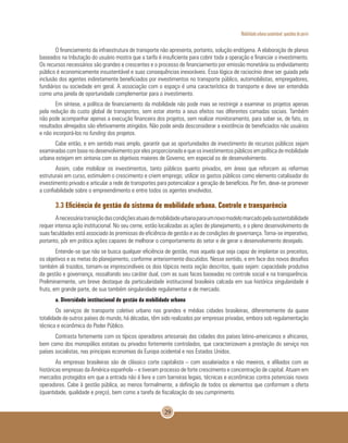 Mobilidade urbana sustentável: questões do porvir
29
O financiamento da infraestrutura de transporte não apresenta, portanto, solução endógena. A elaboração de planos
baseados na tributação do usuário mostra que a tarifa é insuficiente para cobrir toda a operação e financiar o investimento.
Os recursos necessários são grandes e crescentes e o processo de financiamento por emissão monetária ou endividamento
público é economicamente insustentável e suas consequências inexoráveis. Essa lógica de raciocínio deve ser guiada pela
inclusão dos agentes indiretamente beneficiados por investimentos no transporte público, automobilistas, empregadores,
fundiários ou sociedade em geral. A associação com o espaço é uma característica do transporte e deve ser entendida
como uma janela de oportunidade complementar para o investimento.
Em síntese, a política de financiamento da mobilidade não pode mais se restringir a examinar os projetos apenas
pela redução do custo global de transportes, sem estar atento a seus efeitos nas diferentes camadas sociais. Também
não pode acompanhar apenas a execução financeira dos projetos, sem realizar monitoramento, para saber se, de fato, os
resultados almejados são efetivamente atingidos. Não pode ainda desconsiderar a existência de beneficiados não usuários
e não incorporá-los no funding dos projetos.
Cabe então, e em sentido mais amplo, garantir que as oportunidades de investimento de recursos públicos sejam
examinadas com base no desenvolvimento por eles proporcionado e que os investimentos públicos em política de mobilidade
urbana estejam em sintonia com os objetivos maiores de Governo, em especial os de desenvolvimento.
Assim, cabe mobilizar os investimentos, tanto públicos quanto privados, em áreas que reforcem as reformas
estruturais em curso, estimulem o crescimento e criem emprego; utilizar os gastos públicos como elemento catalisador do
investimento privado e articular a rede de transportes para potencializar a geração de benefícios. Por fim, deve-se promover
a confiabilidade sobre o empreendimento e entre todos os agentes envolvidos.
3.3 Eficiência de gestão do sistema de mobilidade urbana. Controle e transparência
Anecessáriatransiçãodascondiçõesatuaisdemobilidadeurbanaparaumnovomodelomarcadopelasustentabilidade
requer intensa ação institucional. No seu cerne, estão localizadas as ações de planejamento, e o pleno desenvolvimento de
suas faculdades está associado às premissas de eficiência de gestão e as de condições de governança. Torna-se imperativo,
portanto, pôr em prática ações capazes de melhorar o comportamento do setor e de gerar o desenvolvimento desejado.
Entende-se que não se busca qualquer eficiência de gestão, mas aquela que seja capaz de implantar os preceitos,
os objetivos e as metas do planejamento, conforme anteriormente discutidos. Nesse sentido, e em face dos novos desafios
também ali trazidos, tornam-se imprescindíveis os dois tópicos nesta seção descritos, quais sejam: capacidade produtiva
da gestão e governança, ressaltando seu caráter dual, com as suas faces baseadas no controle social e na transparência.
Preliminarmente, um breve destaque da particularidade institucional brasileira calcada em sua histórica singularidade é
fruto, em grande parte, de sua também singularidade regulamentar e de mercado.
a. Diversidade institucional de gestão da mobilidade urbana
Os serviços de transporte coletivo urbano nas grandes e médias cidades brasileiras, diferentemente da quase
totalidade de outros países do mundo, há décadas, têm sido realizados por empresas privadas, embora sob regulamentação
técnica e econômica do Poder Público.
Contrasta fortemente com os típicos operadores artesanais das cidades dos países latino-americanos e africanos,
bem como dos monopólios estatais ou privados fortemente controlados, que caracterizavam a prestação do serviço nos
países socialistas, nas principais economias da Europa ocidental e nos Estados Unidos.
As empresas brasileiras são de clássico corte capitalista – com assalariados e não meeiros, e afiliados com as
históricas empresas da América espanhola – e tiveram processo de forte crescimento e concentração de capital. Atuam em
mercados protegidos em que a entrada não é livre e com barreiras legais, técnicas e econômicas contra potenciais novos
operadores. Cabe à gestão pública, ao menos formalmente, a definição de todos os elementos que conformam a oferta
(quantidade, qualidade e preço), bem como a tarefa de fiscalização do seu cumprimento.
 