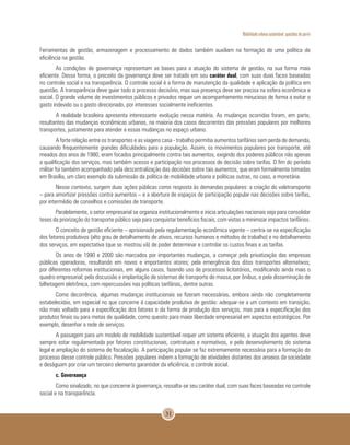 Mobilidade urbana sustentável: questões do porvir
31
Ferramentas de gestão, armazenagem e processamento de dados também auxiliam na formação de uma política de
eficiência na gestão.
As condições de governança representam as bases para a atuação do sistema de gestão, na sua forma mais
eficiente. Dessa forma, o preceito da governança deve ser tratado em seu caráter dual, com suas duas faces baseadas
no controle social e na transparência. O controle social é a forma de manutenção da qualidade e aplicação da política em
questão. A transparência deve guiar todo o processo decisório, mas sua presença deve ser precisa na esfera econômica e
social. O grande volume de investimentos públicos e privados requer um acompanhamento minucioso de forma a evitar o
gasto indevido ou o gasto direcionado, por interesses socialmente ineficientes.
A realidade brasileira apresenta interessante evolução nessa matéria. As mudanças ocorridas foram, em parte,
resultantes das mudanças econômicas urbanas, na maioria dos casos decorrentes das pressões populares por melhores
transportes, justamente para atender a essas mudanças no espaço urbano.
A forte relação entre os transportes e as viagens casa - trabalho permitia aumentos tarifários sem perda de demanda,
causando frequentemente grandes dificuldades para a população. Assim, os movimentos populares por transporte, até
meados dos anos de 1980, eram focados principalmente contra tais aumentos, exigindo dos poderes públicos não apenas
a qualificação dos serviços, mas também acesso e participação nos processos de decisão sobre tarifas. O fim do período
militar foi também acompanhado pela descentralização das decisões sobre tais aumentos, que eram formalmente tomadas
em Brasília, um claro exemplo da submissão da política de mobilidade urbana a políticas outras, no caso, a monetária.
Nesse contexto, surgem duas ações públicas como resposta às demandas populares: a criação do valetransporte
– para amortizar pressões contra aumentos – e a abertura de espaços de participação popular nas decisões sobre tarifas,
por intermédio de conselhos e comissões de transporte.
Paralelamente, o setor empresarial se organiza institucionalmente e inicia articulações nacionais seja para consolidar
teses da priorização do transporte público seja para conquistar benefícios fiscais, com vistas a minimizar impactos tarifários.
O conceito de gestão eficiente – aprisionado pela regulamentação econômica vigente – centra-se na especificação
dos fatores produtivos (alto grau de detalhamento de ativos, recursos humanos e métodos de trabalho) e no detalhamento
dos serviços, em expectativa (que se mostrou vã) de poder determinar e controlar os custos finais e as tarifas.
Os anos de 1990 e 2000 são marcados por importantes mudanças, a começar pela privatização das empresas
públicas operadoras, resultando em novos e importantes atores; pela emergência dos ditos transportes alternativos;
por diferentes reformas institucionais, em alguns casos, fazendo uso de processos licitatórios, modificando ainda mais o
quadro empresarial; pela discussão e implantação de sistemas de transporte de massa, por ônibus, e pela disseminação de
bilhetagem eletrônica, com repercussões nas políticas tarifárias, dentre outras.
Como decorrência, algumas mudanças institucionais se fizeram necessárias, embora ainda não completamente
estabelecidas, em especial no que concerne à capacidade produtiva de gestão: adequar-se a um contexto em transição,
não mais voltado para a especificação dos fatores e da forma de produção dos serviços, mas para a especificação dos
produtos finais ou para metas de qualidade, como quesito para maior liberdade empresarial em aspectos estratégicos. Por
exemplo, desenhar a rede de serviços.
A passagem para um modelo de mobilidade sustentável requer um sistema eficiente, a atuação dos agentes deve
sempre estar regulamentada por fatores constitucionais, contratuais e normativos, e pelo desenvolvimento do sistema
legal e ampliação do sistema de fiscalização. A participação popular se faz extremamente necessária para a formação do
processo desse controle público. Pressões populares inibem a formação de atividades distantes dos anseios da sociedade
e deságuam por criar um terceiro elemento garantidor da eficiência, o controle social.
c. Governança
Como sinalizado, no que concerne à governança, ressalta-se seu caráter dual, com suas faces baseadas no controle
social e na transparência.
 