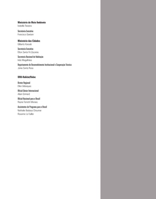 Ministério do Meio Ambiente
Izabella Teixeira
Secretaria-Executiva
Francisco Gaetani
Ministério das Cidades
Gilberto Kassab
Secretaria-Executiva
Elton Santa Fé Zacarias
Secretaria Nacional de Habitação
Inês Magalhães
Departamento de Desenvolvimento Institucional e Cooperação Técnica
Júnia Santa Rosa
ONU-Habitat/Rolac
Diretor Regional
Elkin Velasquez
Oficial Sênior Internacional
Alain Grimard
Oficial Nacional para o Brasil
Rayne Ferretti Moraes
Assistentes de Programa para o Brasil
Nathalie Badaoui Choumar
Roxanne Le Failler
 