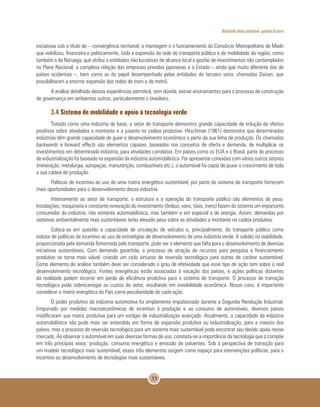 Mobilidade urbana sustentável: questões do porvir
33
iniciativas sob o título de – convergência territorial; a montagem e o funcionamento do Consórcio Metropolitano de Madri
que viabilizou, financeira e politicamente, toda a expansão da rede de transporte público e de mobilidade da região, como
também a da Noruega, que atribui a entidades não lucrativas de alcance local a gestão de investimentos não contemplados
no Plano Nacional; a complexa relação das empresas privadas japonesas e o Estado – ainda que muito diferente das de
países ocidentais –, bem como as do papel desempenhado pelas entidades do terceiro setor, chamadas Daisan, que
possibilitaram a enorme expansão das redes de trem e de metrô.
A análise detalhada dessas experiências permitirá, sem dúvida, extrair ensinamentos para o processo de construção
de governança em ambientes outros, particularmente o brasileiro.
3.4 Sistema de mobilidade e apoio à tecnologia verde
Tratado como uma indústria de base, o setor de transporte demonstra grande capacidade de indução de efeitos
positivos sobre atividades a montante e a jusante na cadeia produtiva. Hirschman (1961) demonstra que determinadas
indústrias têm grande capacidade de guiar o desenvolvimento econômico a partir da sua linha de produção. Os chamados
backwards e forward effects são elementos capazes, baseados nos conceitos de oferta e demanda, de multiplicar os
investimentos em determinada indústria, para atividades correlatas. Em países como os EUA e o Brasil, parte do processo
de industrialização foi baseado na expansão da indústria automobilística. Por apresentar conexões com vários outros setores
(mineração, metalurgia, autopeças, manutenção, combustíveis etc.), o automóvel foi capaz de puxar o crescimento de toda
a sua cadeia de produção.
Políticas de incentivo ao uso de uma matriz energética sustentável, por parte do sistema de transporte fornecem
mais oportunidades para o desenvolvimento dessa indústria.
Internamente ao setor de transporte, a estrutura e a operação do transporte público são elementos de peso.
Instalações, maquinaria e constante renovação do investimento (ônibus, vans, táxis, trens) fazem do sistema um importante
consumidor da indústria, não somente automobilística, mas também e em especial a de energia. Assim, demandas por
sistemas ambientalmente mais sustentáveis terão elevado peso sobre as atividades a montante na cadeia produtiva.
Coloca-se em questão a capacidade de circulação de veículos e, principalmente, do transporte público como
indutor de políticas de incentivo ao uso de estratégias de desenvolvimento de uma indústria verde. A solidez na viabilidade,
proporcionada pela demanda fomentada pelo transporte, pode ser o elemento que falta para o desenvolvimento de diversas
iniciativas sustentáveis. Com demanda garantida, o processo de atração de recursos para pesquisa e financiamento
produtivo se torna mais viável, criando um ciclo virtuoso de reversão tecnológica para outras de caráter sustentável.
Como elemento de análise também deve ser considerado o grau de efetividade que esse tipo de ação tem sobre o real
desenvolvimento tecnológico. Fontes energéticas estão associadas à vocação dos países, e ações políticas distantes
da realidade podem incorrer em perda de eficiência produtiva para o sistema de transporte. O processo de transição
tecnológica pode sobrecarregar os custos do setor, resultando em inviabilidade econômica. Nesse caso, é importante
considerar a matriz energética do País como peculiaridade de cada ação.
O poder produtivo da indústria automotiva foi amplamente impulsionado durante a Segunda Revolução Industrial.
Empurrado por medidas macroeconômicas de incentivo à produção e ao consumo de automóveis, diversos países
modificaram sua matriz produtiva para um estágio de industrialização avançado. Atualmente, a capacidade da indústria
automobilística não pode mais ser entendida em forma de expansão produtiva ou industrialização, para a maioria dos
países, mas o processo de reversão tecnológica para um sistema mais sustentável pode encontrar seu devido apoio nesse
mercado. Ao observar o automóvel em suas diversas formas de uso, constata-se a importância da tecnologia que o compõe
em três principais eixos: produção, consumo energético e emissão de poluentes. Sob a perspectiva de transição para
um modelo tecnológico mais sustentável, esses três elementos surgem como espaço para intervenções políticas, para o
incentivo ao desenvolvimento de tecnologias mais sustentáveis.
 
