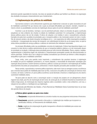 Mobilidade urbana sustentável: questões do porvir
37
demonstra grande capacidade de reversão, mas deve ser apoiada em políticas que facilitem sua difusão e na organização
das atividades de pesquisa e desenvolvimento que a fundamentam.
3.5 Implementação das políticas de mobilidade
Que barreiras existem e como efetivamente superá-las para implementar e executar as ações necessárias em prol
da mobilidade sustentável? De que natureza são e quais as principais dificuldades que reduzem, retardam, impedem ou
mesmo retiram as possibilidades concretas de implantação dessas ações em prol da mobilidade sustentável?
Incentivar o uso de bicicletas, restringir o uso do automóvel particular, reduzir as emissões de gases e partículas
prejudiciais ao meio ambiente são chavões no debate da mobilidade sustentável. Em contrapartida, a implementação
dessas políticas parece não ser tão simples. O elenco de soluções e de medidas é vasto e razoavelmente conhecido.
Exemplos de ações bem-sucedidas de prioridades para o transporte público e não motorizado existem em todo o mundo.
São de natureza variada e vão desde inovações tecnológicas em si – com expectativa de melhor desempenho energético
e ambiental – à reorganização dos serviços de transporte, com redistribuição do direito de uso do espaço viário, no qual se
atribui efetiva prioridade aos serviços públicos e coletivos em detrimento dos individuais motorizados.
As principais dificuldades estão nas possibilidades concretas de implantação. Embora haja dispositivos legais e um
consenso no meio técnico e político-administrativo de que os transportes públicos coletivos e os não motorizados devem
ter prioridade na circulação, a efetivação dessa prioridade passa por sofre enormes dificuldades. Planos, projetos, medidas,
regulamentações e dispositivos legais são sistemática e frequentemente postergados quando não descaracterizados ou
mesmo abortados. Também não é rara a adoção de medidas contraditórias que terminam por eliminar o efeito desejado e
desqualificar ações para a mobilidade sustentável.
Surge, então, como uma questão muito importante, o entendimento das possíveis barreiras à implantação
de medidas em prol de mobilidade sustentável e, no mesmo diapasão, a necessidade de desenvolver estratégias para
superação dessas barreiras. Existem barreiras econômicas, políticas e sociais que entravam a real implantação de medidas
exaustivamente discutidas por pesquisadores, profissionais e mesmo daquelas pactuadas pela sociedade em geral.
Nesse sentido, e aproveitando o momento político importante, cabe trazer à tona as vantagens sociais e econômicas
que a reversão desse padrão de mobilidade pode trazer ao País, e estruturar uma política de concertação em diversos níveis
e setores, de modo a conformar um pacto político-econômico-social destinado a favorecer a implantação de uma viável e
sustentável mobilidade urbana.
Tal pacto pode ser descrito como a concertação social e a inserção dos projetos em um planejamento urbano/
regional mais amplo, para fins de maximização do bem-estar, de construção de um ambiente favorável ao investimento em
médio e longo prazos, de minimização dos impactos negativos sobre a sociedade e sobre o meio ambiente e, com isso, a
redução do risco político e a facilitação de sua implantação.
Impulsionado pelo Ministério das Cidades, o Pacto Nacional por Mobilidade Urbana Sustentável deve ter por base
dois grandes blocos de atuação:
a) Políticas globais apoiadas nos quatro eixos citados:
a. Planejamento, incorporando efetivamente os conceitos trazidos nos seus programas institucionais e financeiros.
b. Financiamento, apoiando e promovendo a discussão e a implantação das medidas que incorporem os
beneficiados indiretos, no financiamento da mobilidade urbana.
c. Gestão, exigências de comprovação de gestão transparente e eficiente da mobilidade para acesso aos
programas federais.
 