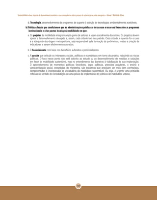 Sustentabilidade urbana: impactos do desenvolvimento econômico e suas consequências sobre o processo de urbanização em países emergentes – Volume 1 Mobilidade Urbana
38
d. Tecnologia, desenvolvimento de programas de suporte à adoção de tecnologias ambientalmente aceitáveis.
b) Políticas locais que condicionem que as administrações públicas a ter acesso a recursos financeiros e programas
institucionais e criar pactos locais pela mobilidade em que:
a.	Os projetos de mobilidade integrem ampla gama de setores e sejam socialmente discutidos. Os projetos devem
apoiar o desenvolvimento desejado e, assim, cada cidade terá seu padrão. Cada cidade, e quando for o caso
e a adequada abordagem metropolitana, seja responsável pela formação de parâmetros, metas e criação de
indicadores a serem efetivamente cobrados.
b.	O financiamento com base nos benefícios auferidos e potencializados.
c.	A gestão que articule os interesses sociais, políticos e econômicos em torno do projeto, reduzindo os riscos
políticos. O foco nesse ponto não está adstrito ao estudo ou ao desenvolvimento de medidas e soluções
em favor da mobilidade sustentável, mas no entendimento das barreiras à viabilização de sua implantação.
O aproveitamento de momentos políticos favoráveis, jogos políticos, pressões populares, o ensino e
conscientização social, estratégias de marketing, são iniciativas que precisam ser mais bem conhecidas,
compreendidas e incorporadas ao vocabulário da mobilidade sustentável. Ou seja, é urgente uma profunda
reflexão no sentido de consolidação de uma práxis da implantação de políticas de mobilidade urbana.
 