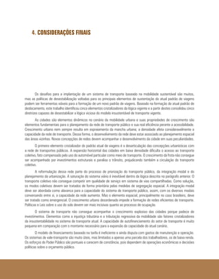 4. CONSIDERAÇÕES FINAIS
Os desafios para a implantação de um sistema de transporte baseado na mobilidade sustentável são muitos,
mas as políticas de desestabilização voltadas para os principais elementos de sustentação do atual padrão de viagens
podem ser ferramentas viáveis para a formação de um novo padrão de viagens. Baseado na formação do atual padrão de
deslocamento, este trabalho identificou cinco elementos cristalizadores da lógica vigente e a partir destes consolidou cinco
diretrizes capazes de desestabilizar a lógica viciosa do modelo insustentável de transporte vigente.
As cidades são elementos dinâmicos no cenário da mobilidade urbana e suas propriedades de crescimento são
elementos fundamentais para o planejamento da rede de transporte público e sua real eficiência perante a acessibilidade.
Crescimento urbano nem sempre resulta em espraiamento da mancha urbana; a densidade afeta consideravelmente a
capacidade da rede de transporte. Dessa forma, o desenvolvimento da rede deve estar associado ao planejamento espacial
das áreas vizinhas. Novas concepções de redes devem acompanhar o desenvolvimento da cidade em suas peculiaridades.
O primeiro elemento cristalizador do padrão atual de viagens é a desarticulação das concepções urbanísticas com
a rede de transportes públicos. A expansão horizontal das cidades em baixa densidade dificulta o acesso ao transporte
coletivo, fato compensado pelo uso do automóvel particular como meio de transporte. O crescimento da frota não consegue
ser acompanhado por investimentos estruturais e paralisa o trânsito, prejudicando também a circulação do transporte
coletivo.
A reformulação dessa rede parte do processo de priorização do transporte público, da integração modal e do
planejamento da urbanização. A saturação do sistema viário é inevitável dentro da lógica descrita no parágrafo anterior. O
transporte coletivo não consegue competir em qualidade de serviço em sistema de vias compartilhadas. Como solução,
os modos coletivos devem ser tratados de forma prioritária pelas medidas de segregação espacial. A integração modal
deve ser abordada como alavanca para a capacidade do sistema de transporte público, assim, com os diversos modais
conversando entre si, a capacidade da rede aumenta. Mas o elemento espacial, principalmente no caso brasileiro, deve
ser tratado como emergencial. O crescimento urbano desordenado impede a formação de redes eficientes de transporte.
Políticas e Leis sobre o uso do solo devem ser mais incisivas quanto ao processo de ocupação.
O sistema de transporte não consegue acompanhar o crescimento explosivo das cidades porque padece de
investimentos. Elementos como a injustiça tributária e a tributação regressiva da mobilidade são fatores cristalizadores
da insustentabilidade no sistema de transporte atual. A capacidade de autofinanciamento do setor de transporte é muito
pequena em comparação com o montante necessário para a expansão da capacidade do atual cenário.
O modelo de financiamento baseado na tarifa é ineficiente e ainda disputa com gastos de manutenção e operação.
Os sistemas de vale-transporte são muito úteis, mas limitados a apenas uma parcela dos trabalhadores, os de baixa renda.
Os esforços do Poder Público são pontuais e carecem de constância, pois dependem de operações econômicas e decisões
políticas sobre o orçamento público.
 