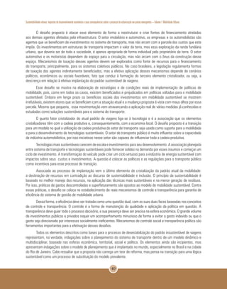 Sustentabilidade urbana: impactos do desenvolvimento econômico e suas consequências sobre o processo de urbanização em países emergentes – Volume 1 Mobilidade Urbana
40
O desafio proposto é atacar esse elemento de forma a reestruturar e criar fontes de financiamento atreladas
aos demais agentes afetados pela infraestrutura. O setor imobiliário e automotivo, as empresas e os automobilistas são
agentes que se beneficiam de investimentos no sistema de transporte, mas não arcam com a parcela dos custos que este
impõe. Os investimentos em estruturas de transporte impactam o valor da terra, mas essa exploração da renda fundiária
urbana, que deveria ser de toda a sociedade, é apenas apropriada de forma individual pelo proprietário da terra. O setor
automotivo e os motoristas dependem de espaço para a circulação, mas não arcam com o ônus da construção desse
espaço. Mecanismos de taxação desses agentes devem ser explorados como fonte de recursos para o financiamento
do transporte, principalmente, para os sistemas coletivos públicos. No caso brasileiro, a legislação regulamenta formas
de taxação dos agentes indiretamente beneficiados, mas a efetiva aplicação desses mecanismos depende de cenários
políticos, econômicos ou sociais favoráveis, fato que conduz à formação do terceiro elemento cristalizador, ou seja, a
descrença em relação à efetiva implantação do padrão sustentável de viagens.
Esse desafio se mostra na elaboração de estratégias e de condições reais de implementação de políticas de
mobilidade, pois, como em todos os casos, existem beneficiados e prejudicados em políticas voltadas para a mobilidade
sustentável. Embora em longo prazo os benefícios sociais dos investimentos em mobilidade sustentável se mostrem
irrefutáveis, existem atores que se beneficiam com a situação atual e a mudança proposta é vista com maus olhos por essa
parcela. Mesmo que pequena, essa movimentação vem atravancando a aplicação real de várias medidas já conhecidas e
estudadas como soluções sustentáveis para o sistema de transporte.
O quarto fator cristalizador do atual padrão de viagens liga-se à tecnologia e é a associação que os elementos
cristalizadores têm com a cadeia produtiva e, consequentemente, com a economia local. O desafio proposto é a transição
para um modelo no qual a utilização da cadeia produtiva do setor de transporte seja usada como suporte para a mobilidade
e para o desenvolvimento de tecnologias sustentáveis. O setor de transporte público é muito influente sobre a capacidade
da indústria automobilística, por isso iniciativas nesse setor são capazes de influenciar toda a cadeia produtiva.
Tecnologias mais sustentáveis carecem de escala e investimentos para seu desenvolvimento. A associação planejada
entre sistema de transporte e tecnologias sustentáveis pode fornecer solidez na demanda por esses insumos e começar um
ciclo de investimento. A transformação do veículo pode criar um ciclo virtuoso para a indústria de energia sustentável com
impactos sobre seus custos e investimentos. A questão é colocar as políticas e as regulações para o transporte público
como incentivos para esse processo de transição.
Associado ao processo de implantação vem o último elemento de cristalização do padrão atual da mobilidade:
a destinação de recursos em contradição ao discurso de sustentabilidade e inclusão. O princípio da sustentabilidade é
baseado no melhor manejo dos recursos, na aplicação das técnicas mais sustentáveis e na menor geração de resíduos.
Por isso, práticas de gastos descontroladas e superfaturamento são opostos ao modelo de mobilidade sustentável. Contra
essas práticas, o desafio se coloca no estabelecimento de reais mecanismos de controle e transparência para garantia de
eficiência do sistema de gestão de mobilidade urbana.
Dessa forma, a eficiência deve ser tratada como uma questão dual, com as suas duas faces baseadas nos conceitos
de controle e transparência. O controle é a forma de manutenção da qualidade e aplicação da política em questão. A
transparência deve guiar todo o processo decisório, e sua presença deve ser precisa na esfera econômica. O grande volume
de investimentos públicos e privados requer um acompanhamento minucioso de forma a evitar o gasto indevido ou que o
gasto seja direcionado por interesses socialmente ineficientes. Mecanismos de controle social e transparência política são
ferramentas importantes para a efetivação desses desafios.
Todos os elementos descritos como bases para o processo de desestabilização do padrão insustentável de viagens
representam, na verdade, indagações sobre o planejamento do sistema de transporte dentro de um modelo dinâmico e
multidisciplinar, baseado nas esferas econômica, territorial, social e política. Os elementos ainda são incipientes, mas
apresentam indagações sobre o modelo de planejamento que é implantado no mundo, especialmente no Brasil e na cidade
do Rio de Janeiro. Cabe ressaltar que a proposta não carrega um teor de reforma, mas pensa na transição para uma lógica
sustentável como um processo de substituição do modelo prevalente.
 