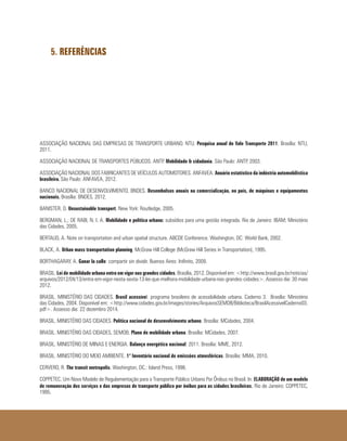5. REFERÊNCIAS
ASSOCIAÇÃO NACIONAL DAS EMPRESAS DE TRANSPORTE URBANO. NTU. Pesquisa anual do Vale Transporte 2011. Brasília: NTU,
2011.
ASSOCIAÇÃO NACIONAL DE TRANSPORTES PÚBLICOS. ANTP. Mobilidade & cidadania. São Paulo: ANTP, 2003.
ASSOCIAÇÃO NACIONAL DOS FABRICANTES DE VEÍCULOS AUTOMOTORES. ANFAVEA. Anuário estatístico da indústria automobilística
brasileira. São Paulo: ANFAVEA, 2012.
BANCO NACIONAL DE DESENVOLVIMENTO. BNDES. Desembolsos anuais na comercialização, no país, de máquinas e equipamentos
nacionais. Brasília: BNDES, 2012.
BANISTER, D. Unsustainable transport. New York: Routledge, 2005.
BERGMAN, L.; DE RABI, N. I. A. Mobilidade e política urbana: subsídios para uma gestão integrada. Rio de Janeiro: IBAM; Ministério
das Cidades, 2005.
BERTAUD, A. Note on transportation and urban spatial structure. ABCDE Conference. Washington, DC: World Bank, 2002.
BLACK, A. Urban mass transportation planning. McGraw Hill College (McGraw Hill Series in Transportation), 1995.
BORTHAGARAY, A. Ganar la calle: compartir sin dividir. Buenos Aires: Inifinito, 2009.
BRASIL. Lei de mobilidade urbana entra em vigor nas grandes cidades. Brasília, 2012. Disponível em: <http://www.brasil.gov.br/noticias/
arquivos/2012/04/13/entra-em-vigor-nesta-sexta-13-lei-que-melhora-mobilidade-urbana-nas-grandes-cidades>. Assesso dia: 30 maio
2012.
BRASIL. MINISTÉRIO DAS CIDADES. Brasil acessível: programa brasileiro de acessibilidade urbana. Caderno 3. Brasília: Ministério
das Cidades, 2004. Disponível em: <http://www.cidades.gov.br/images/stories/ArquivosSEMOB/Biblioteca/BrasilAcessivelCaderno03.
pdf>. Assesso dia: 22 dezembro 2014.
BRASIL. MINISTÉRIO DAS CIDADES. Política nacional de desenvolvimento urbano. Brasília: MCidades, 2004.
BRASIL. MINISTÉRIO DAS CIDADES, SEMOB. Plano de mobilidade urbana. Brasília: MCidades, 2007.
BRASIL. MINISTÉRIO DE MINAS E ENERGIA. Balanço energético nacional: 2011. Brasília: MME, 2012.
BRASIL. MINISTÉRIO DO MEIO AMBIENTE. 1° Inventário nacional de emissões atmosféricas. Brasília: MMA, 2010.
CERVERO, R. The transit metropolis. Washington, DC.: Island Press, 1998.
COPPETEC. Um Novo Modelo de Regulamentação para o Transporte Público Urbano Por Ônibus no Brasil. In: ELABORAÇÃO de um modelo
de remuneração dos serviços e das empresas de transporte público por ônibus para as cidades brasileiras. Rio de Janeiro: COPPETEC,
1995.
 