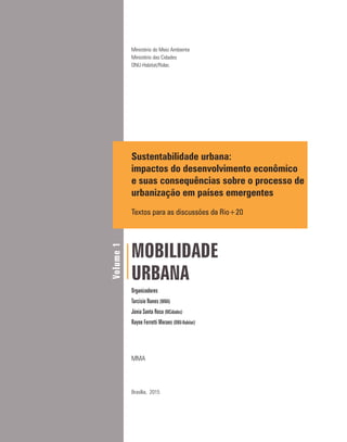 Ministério do Meio Ambiente
Ministério das Cidades
ONU-Habitat/Rolac
Sustentabilidade urbana:
impactos do desenvolvimento econômico
e suas consequências sobre o processo de
urbanização em países emergentes
Textos para as discussões da Rio+20
MOBILIDADE
URBANA
Organizadores
Tarcisio Nunes (MMA)
Júnia Santa Rosa (MCidades)
Rayne Ferretti Moraes (ONU-Habitat)
MMA
Brasília, 2015
Volume1
 