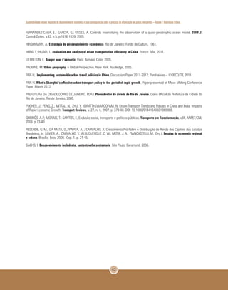 Sustentabilidade urbana: impactos do desenvolvimento econômico e suas consequências sobre o processo de urbanização em países emergentes – Volume 1 Mobilidade Urbana
42
FERNANDEZ-CARA, E.; GARCIA, G.; OSSES, A. Controls insensitizing the observation of a quasi-geostrophic ocean model. SIAM J.
Control Optim, v.43, n.5, p.1616-1639, 2005
HIRSHMANN, A. Estratégia de desenvolvimento econômico. Rio de Janeiro: Fundo de Cultura, 1961.
HONG Y.; HUAPU L. evaluation and analysis of urban transportation efficiency in China. France: IVM, 2011.
LE BRETON, E. Bouger pour s’en sortir. Paris: Armand Colin, 2005.
PACIONE, M. Urban geography: a Global Perspective. New York: Routledge, 2005.
PAN H. Implementing sustainable urban travel policies in China. Discussion Paper 2011-2012: Pan Haixiao – ©OECD/ITF, 2011.
PAN H. What’s Shanghai’s effective urban transport policy in the period of rapid growth. Paper presented at Move Making Conference
Paper, March 2012.
PREFEITURA DA CIDADE DO RIO DE JANEIRO. PCRJ. Plano diretor da cidade do Rio de Janeiro. Diário Oficial da Prefeitura da Cidade do
Rio de Janeiro. Rio de Janeiro, 2005.
PUCHER, J.; PENG, Z.; MITTAL, N.; ZHU, Y; KORATTYSWAROOPAM, N. Urban Transport Trends and Policies in China and India: Impacts
of Rapid Economic Growth. Transport Reviews, v. 27, n. 4, 2007. p. 379-40. DOI: 10.1080/01441640601089988.
QUEIRÓS, A.P.; MORAIS, T.; SANTOS, E. Exclusão social, transporte e políticas públicas. Transporte em Transformação, v.IX, ANPET/CNI,
2006. p.23-40.
RESENDE, G. M.; DA MATA, D.; YWATA, A. ; CARVALHO, X. Crescimento Pró-Pobre e Distribuição de Renda das Capitais dos Estados
Brasileiros. In: XAVIER, A.; CARVALHO, Y.; ALBUQUERQUE, C. W.; MOTA, J. A.; PIANCASTELLI, M. (Org.). Ensaios de economia regional
e urbana. Brasília: Ipea, 2008. Cap. 1. p. 21-45.
SACHS, I. Desenvolvimento includente, sustentável e sustentado. São Paulo: Garamond, 2006.
 