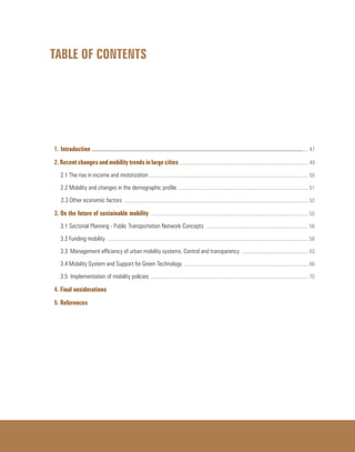 TABLE OF CONTENTS
1. Introduction ............................................................................................................................................................................ 47
2. Recent changes and mobility trends in large cities ................................................................................................... 49
2.1 The rise in income and motorization .......................................................................................................................... 50
2.2 Mobility and changes in the demographic profile .................................................................................................... 51
2.3 Other economic factors ............................................................................................................................................. 52
3. On the future of sustainable mobility ........................................................................................................................ 55
3.1 Sectorial Planning - Public Transportation Network Concepts .............................................................................. 56
3.2 Funding mobility .......................................................................................................................................................... 58
3.3 Management efficiency of urban mobility systems. Control and transparency ................................................... 63
3.4 Mobility System and Support for Green Technology ............................................................................................... 66
3.5 Implementation of mobility policies ........................................................................................................................ 70
4. Final onsiderations
5. References
 