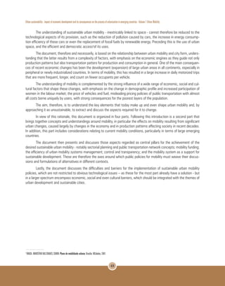 Urban sustainability : impact of economic development and its consequences on the process of urbanization in emerging countries - Volume 1 Urban Mobility
48
The understanding of sustainable urban mobility - inextricably linked to space - cannot therefore be reduced to the
technological aspects of its provision, such as the reduction of pollution caused by cars, the increase in energy consump-
tion efficiency of these cars or even the replacement of fossil fuels by renewable energy. Preceding this is the use of urban
space, and the efficient and democratic access3
of its uses.
The document, therefore and necessarily, is based on the relationship between urban mobility and city form, unders-
tanding that the latter results from a complexity of factors, with emphasis on the economic engines as they guide not only
production patterns but also transportation patters for production and consumption in general. One of the main consequen-
ces of recent economic changes has been the development (expansion) of large urban areas in all continents, especially in
peripheral or newly industrialized countries. In terms of mobility, this has resulted in a large increase in daily motorized trips
that are more frequent, longer, and count on fewer occupants per vehicle.
The understanding of mobility is complemented by the strong influence of a wide range of economic, social and cul-
tural factors that shape these changes, with emphasis on the change in demographic profile and increased participation of
women in the labour market; the price of vehicles and fuel; misleading pricing policies of public transportation with almost
all costs borne uniquely by users, with strong consequences for the poorest layers of the population.
The aim, therefore, is to understand the key elements that today make up and even shape urban mobility and, by
approaching it as unsustainable, to extract and discuss the aspects required for it to change.
In view of this rationale, this document is organized in four parts. Following this introduction is a second part that
brings together concepts and understandings around mobility, in particular the effects on mobility resulting from significant
urban changes, caused largely by changes in the economy and in production patterns affecting society in recent decades.
In addition, this part includes considerations relating to current mobility conditions, particularly in terms of large emerging
countries.
The document then presents and discusses those aspects regarded as central pillars for the achievement of the
desired sustainable urban mobility - notably sectorial planning and public transportation network concepts; mobility funding;
the efficiency of urban mobility systems management; control and transparency; and the mobility system as a support for
sustainable development. These are therefore the axes around which public policies for mobility must weave their discus-
sions and formulations of alternatives in different contexts.
Lastly, the document discusses the difficulties and barriers for the implementation of sustainable urban mobility
policies, which are not restricted to obvious technological issues – as these for the most part already have a solution - but
in a larger spectrum encompass economic, social and even cultural barriers, which should be integrated with the themes of
urban development and sustainable cities.
3
BRASIL. MINISTÉRIO DAS CIDADES, SEMOB.Plano de mobilidade urbana. Brasília: MCidades, 2007.
 
