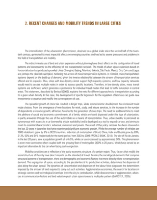 2. RECENT CHANGES AND MOBILITY TRENDS IN LARGE CITIES
The intensification of the urbanization phenomenon, observed on a global scale since the second half of the twen-
tieth century, generated its most impactful effects on emerging countries and has led to severe pressures and problems in
the field of transportation and mobility.
The indiscriminate use of land and urban expansion without planning have direct effects on the configuration of travel
patterns and consequently on the efficiency of the transportation network. The model of urban space expansion based on
horizontalization has produced sprawled cities (Shanghai, Beijing, Mumbai, Jakarta, São Paulo, Mexico City, Cairo and Lagos
are perhaps the clearest examples), hindering the access of mass transportation systems. In contrast, mass transportation
systems depend on the build-up of demand, given the inverse relationship between the stream of transportation services
offered and its capacity. Thus, cities with low density cannot support high capacity systems, and low capacity networks
would need to access multiple nodes in order to access specific locations. Therefore, in low-density cities, mass transit
systems are inefficient, which generates a preference for individual travel modes that lead to traffic saturation in central
areas. This statement, described by Bertaud (2002), explains the need for different approaches to transportation according
to a given urban density. In this case, the development of specific legislation for the regulation of land use can guide new
investments to organize and modify the current pattern of use.
The sprawled growth of cities has resulted in longer trips, while socioeconomic development has increased travel
mode choices. From the emergence of new locations for work, study, and leisure services, to the increase in the number
of dependents or income growth; all factors have led to the generation of more trips. The need for additional time to meet
the plethora of social and economic commitments of a family, which are found dispersed under this type of urbanization,
is partly answered through the use of the automobile as a means of transportation. Thus, urban mobility is perceived as
synonymous with access to a car (ownership and/or availability) and is developed as a tool to expand car use, and aiming to
meet its essential characteristics: individual, motorized and private. The result of this policy rationale has been observed in
the last 20 years in countries that have experienced significant economic growth. While the average number of vehicles per
1000 inhabitants grew by 6% in OECD countries, indicators of motorization of Brazil, China, India and Russia grew by 89%,
213%, 50% and 34% respectively for the same period, from 2003 to 2009 (WORLD BANK, 2010). The city of Rio de Janeiro,
in the last 20 years, saw a population growth of only 5%, while car use increased by approximately 50%. This phenomenon
is even more worrisome when coupled with the growing fleet of motorcycles (300% in 20 years), which have served as an
important alternative to the car when facing daily congestion.
Mobility conditions are a reflection of the socio-economic structure of a certain region. Thus, factors that modify the
social structure of the city have direct impacts on the standard of travel. Besides the sociological elements that comprise
structural patterns of transportation, there are demographic and economic factors that more directly relate to transportation
demand. The segregation of space, according to the peculiarities of its production activities, determines the dispersion of
jobs along the urban sprawl. The dynamics of concentration and dispersion of the labour force surpasses the determinism
imposed by the amount of land required to carry out such activities. Agglomeration economies, the search for locations in
strategic centres and technological incentives drive the city to centralization, while diseconomies of agglomeration, advan-
ces in communication factors and land valuation push urban space toward a multipolar pattern (BANISTER, 2005).
 