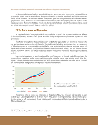 Urban sustainability : impact of economic development and its consequences on the process of urbanization in emerging countries - Volume 1 Urban Mobility
50
As observed, urban sprawl has been approached by planners and transportation experts as the main culprit leading
to patterns of mobility based on automobile use. A range of additional factors that can undoubtedly help improve this pattern
should also be considered. This document highlights three of them, given their strong relationship with the reality of emer-
ging countries, namely: the increase in income and motorization; changes in the demographic profile with emphasis on the
increased presence of women in the labour market; and other economic factors of national relevance (fuel and car prices)
and of local relevance, such as poorly designed mobility fare policies.
2.1 The Rise in Income and Motorization
An important feature of emerging countries is undoubtedly the increase in the population’s real income. A factor
of relevance to mobility, therefore, is the growth of income among urban populations, given that it is particularly more
pronounced.
The effect of consumption on the automobile industry can be further aggravated by two elements: an increase in the
real purchasing power and access to credit. Growth of the population’s individual purchasing power drives the consumption
of differentiated products. In part, this effect is pushed further in the automotive industry, given the generation of a second
effect, characterized by the search for newer models with more accessories or more powerful cars. This promotes a resale
industry, in which the entrance of a vehicle into the fleet does not correspond to the removal of a corresponding obsolete
product.
In a scenario characterized by a tendency toward the use of private cars as the main mode of transportation, the
concentration of a significant number of people with consumption power has serious impacts on the growth of the fleet.
Figure 1 illustrates the motorization growth trend for the city of Rio de Janeiro, compared to population growth. Monetary
and economic effects are highlighted as multipliers of the consumption element.
Figure 1. Fleet, motorization and population, city of Rio de Janeiro.
Source: Prepared based on data from Denatran, 2011 and IBGE, 2010.
The combined effect of income and motorization on the pattern of daily trips in medium and large cities is again
evident. Figure 2, depicting data from Rio de Janeiro (PDTU4 2005), shows the strong relationship between the two: grow-
th in the number of daily trips per capita (Y axis: mobility) due to increased income (X axis: income brackets according to
Minimum Wage levels).
4 Urban Transportation Master Plan; in Portuguese, PDTU is the acronym for PlanoDiretordeTransporteUrbano.
 