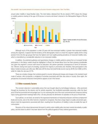 Urban sustainability : impact of economic development and its consequences on the process of urbanization in emerging countries - Volume 1 Urban Mobility
52
around urban mobility in large Brazilian cities. The chart below, obtained from Rio de Janeiro’s PDTU shows the change
in mobility patterns starting at the age of 20 (access to income and driver’s license) in the Metropolitan Region of Rio de
Janeiro.
Figure 4. Population and mobility in the city of Rio de Janeiro.
Source: PDTU, 2005
Although much of the population is under 20 years old (non-motorized mobility is greater than motorized mobility
among this segment), it appears that the tendency of the demographic trend is to move this segment rapidly and for a long
period of time into the age groups that have the highest and most rapidly growing prevalence of motorized mobility rates,
which is intensified by a considerable reduction in non-motorized mobility.
In addition, the potential qualitative and quantitative changes in mobility patterns arising from an increased female
participation in the labour market should be highlighted. In Brazil, the female labour force has been growing considerable
and, given this segment’s concern with returns to education, this pattern generates consequences in terms of remunera-
tion. Women, having more years of schooling, represent the majority in universities and, therefore, their participation in the
labour market increases year after year. IBGE data (2010) show that total female income rose by 30.8% from 2006 to 2010,
while for males the rate was 22.7%.
These are complex changes that combine growth in income, behavioural changes and changes in the standard travel
mode of women, who incorporate a complexity of activities associated with their new status in society. Once again, the
perspective of increased motorized travel patterns appears to be in the horizon.
2.3 Other economic factors
The constant reduction in automobiles prices that was brought about by technological advances - often promoted
through tax incentives for the industry and for vehicle acquisition -has facilitated automobile ownership, while the (low)
price of fuel has promoted and encouraged use. It is not surprising that one of the most controversial and consensus-lacking
topics during government meetings held at Rio+20 was precisely the elimination of subsidies on the price of fossil fuels.
Such policies, on one hand, are aimed at the expansion/maintenance of industrial production and hence employment
levels and income; and on the other hand (it is important to recognize), they have a large impact on public and private spen-
ding to meet the requirements associated with them, resulting from the patterns of mobility in cities to enable this type of
consumption.
Decisions of this nature demonstrate the extent to which urban mobility policy has been treated secondarily in public
policy, and the extent to which it has been absent from the political agenda of many national governments.
 