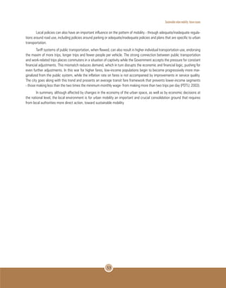 Sustainable urban mobility: future issues
53
Local policies can also have an important influence on the pattern of mobility - through adequate/inadequate regula-
tions around road use, including policies around parking or adequate/inadequate policies and plans that are specific to urban
transportation.
Tariff systems of public transportation, when flawed, can also result in higher individual transportation use, endorsing
the maxim of more trips, longer trips and fewer people per vehicle. The strong connection between public transportation
and work-related trips places commuters in a situation of captivity while the Government accepts the pressure for constant
financial adjustments. This mismatch reduces demand, which in turn disrupts the economic and financial logic, pushing for
even further adjustments. In this war for higher fares, low-income populations begin to become progressively more mar-
ginalized from the public system, while the inflation rate on fares is not accompanied by improvements in service quality.
The city goes along with this trend and presents an average transit fare framework that prevents lower-income segments
- those making less than the two times the minimum monthly wage- from making more than two trips per day (PDTU, 2003).
In summary, although affected by changes in the economy of the urban space, as well as by economic decisions at
the national level, the local environment is for urban mobility an important and crucial consolidation ground that requires
from local authorities more direct action, toward sustainable mobility.
 