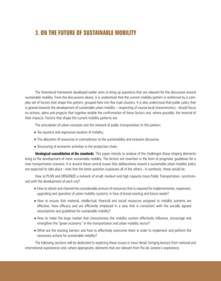 3. ON THE FUTURE OF SUSTAINABLE MOBILITY
The theoretical framework developed earlier aims to bring up questions that are relevant for the discussion around
sustainable mobility. From the discussions above, it is understood that the current mobility pattern is reinforced by a com-
plex set of factors that shape this pattern, grouped here into five main clusters. It is also understood that public policy that
is geared towards the development of sustainable urban mobility – respecting of course local characteristics - should focus
on actions, plans and projects that together enable the confrontation of these factors and, where possible, the reversal of
their impacts. Factors that shape the current mobility patterns are:
The articulation of urban concepts and the network of public transportation to this pattern;
•	Tax injustice and regressive taxation of mobility;
•	The allocation of resources in contradiction to the sustainability and inclusion discourse;
•	Structuring of economic activities in the production chain;
Ideological consolidation of the standards. This paper intends to analyse of the challenges these shaping elements
bring to the development of more sustainable mobility. The factors are rewritten in the form of pragmatic guidelines for a
new transportation scenario. It is around these central issues that deliberations around a sustainable urban mobility policy
are expected to take place - note that the latter question surpasses all of the others - in synthesis, these would be:
How to PLAN and ORGANIZE a network of small, medium and high capacity mass Public Transportation, synchroni-
zed with the development of each city?
•	How to obtain and channel the considerable amount of resources that is required for implementation, expansion,
upgrading and operation of urban mobility systems, in face of broad existing and future needs?
•	How to ensure that material, intellectual, financial and social resources assigned to mobility systems are
effective, have efficacy and are efficiently employed in a way that is consistent with the socially agreed
assumptions and guidelines for sustainable mobility?
•	How to make the large market that characterizes the mobility system effectively influence, encourage and
strengthen the “green economy” in the transportation and urban mobility sector?
•	What are the existing barriers and how to effectively overcome them in order to implement and perform the
necessary actions for sustainable mobility?
The following sections will be dedicated to exploring these issues in more detail, bringing lessons from national and
international experiences and, where appropriate, elements that are relevant from Rio de Janeiro’s experience.
 