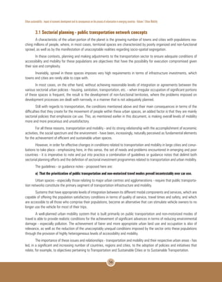 Urban sustainability : impact of economic development and its consequences on the process of urbanization in emerging countries - Volume 1 Urban Mobility
56
3.1 Sectorial planning - public transportation network concepts
A characteristic of the urban portion of the planet is the growing number of towns and cities with populations rea-
ching millions of people, where, in most cases, territorial spaces are characterized by poorly organized and non-functional
sprawl, as well as by the manifestation of unacceptable realities regarding socio-spatial segregation.
In these contexts, planning and making adjustments to the transportation sector to ensure adequate conditions of
accessibility and mobility for these populations are objectives that have the possibility for execution compromised given
their size and complexity.
Invariably, sprawl in these spaces imposes very high requirements in terms of infrastructure investments, which
towns and cities are rarely able to cope with.
In most cases, on the other hand, without achieving reasonable levels of integration or agreements between the
various sectorial urban policies - housing, sanitation, transportation, etc. - when irregular occupation of significant portions
of these spaces is frequent, the result is the development of non-functional territories, where the problems imposed on
development processes are dealt with narrowly, in a manner that is not adequately planned.
Still with regards to transportation, the conditions mentioned above and their main consequences in terms of the
difficulties that they create for the movement of people within these urban spaces, an added factor is that they are mainly
sectorial policies that emphasize car use. This, as mentioned earlier in this document, is making overall levels of mobility
more and more precarious and unsatisfactory.
For all these reasons, transportation and mobility - and its strong relationship with the accomplishment of economic
activities, the social spectrum and the environment - have been, increasingly, naturally perceived as fundamental elements
for the achievement of efficient and sustainable urban spaces.
However, in order for effective changes in conditions related to transportation and mobility in large cities and conur-
bations to take place - emphasizing here, in this sense, the set of needs and problems encountered in emerging and poor
countries - it is imperative to note and put into practice a combination of guidelines or guidance notes that delimit both
sectorial planning efforts and the definition of sectorial investment programmes related to transportation and urban mobility.
The guidelines - or guidance notes - proposed here are:
a)	That the prioritization of public transportation and non-motorized travel modes prevail incontestably over car use.
Urban spaces - especially those relating to major urban centres and agglomerations - require that public transporta-
tion networks constitute the primary segment of transportation infrastructure and mobility.
Systems that have appropriate levels of integration between its different modal components and services, which are
capable of offering the population satisfactory conditions in terms of quality of service, travel times and safety, and which
are accessible to all those who comprise their populations, become an alternative that can stimulate vehicle owners to no
longer use the vehicle for most of their trips.
A well-planned urban mobility system that is built primarily on public transportation and non-motorized modes of
travel is able to provide realistic conditions for the achievement of significant advances in terms of reducing environmental
damage - especially pollution. The achievement of fairer and more appropriate urban land use and occupation is also of
relevance, as well as the reduction of the unacceptably unequal conditions imposed by the sector onto these populations
through the provision of highly heterogeneous levels of accessibility and mobility.
The importance of these issues and relationships - transportation and mobility and their respective urban areas - has
led, in a significant and increasing number of countries, regions and cities, to the adoption of policies and initiatives that
relate, for example, to objectives pertaining to Transportation and Sustainable Cities or to Sustainable Transportation.
 