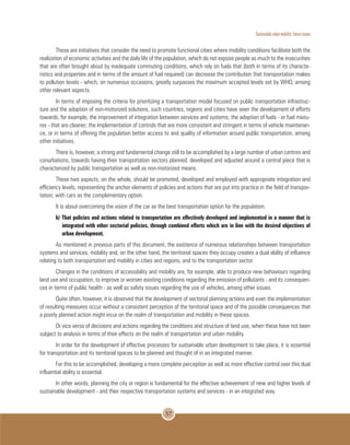 Sustainable urban mobility: future issues
57
These are initiatives that consider the need to promote functional cities where mobility conditions facilitate both the
realization of economic activities and the daily life of the population, which do not expose people as much to the insecurities
that are often brought about by inadequate commuting conditions, which rely on fuels that (both in terms of its characte-
ristics and properties and in terms of the amount of fuel required) can decrease the contribution that transportation makes
to pollution levels - which, on numerous occasions, greatly surpasses the maximum accepted levels set by WHO, among
other relevant aspects.
In terms of imposing the criteria for prioritizing a transportation model focused on public transportation infrastruc-
ture and the adoption of non-motorized solutions, such countries, regions and cities have seen the development of efforts
towards, for example, the improvement of integration between services and systems; the adoption of fuels - or fuel mixtu-
res - that are cleaner; the implementation of controls that are more consistent and stringent in terms of vehicle maintenan-
ce, or in terms of offering the population better access to and quality of information around public transportation, among
other initiatives.
There is, however, a strong and fundamental change still to be accomplished by a large number of urban centres and
conurbations, towards having their transportation sectors planned, developed and adjusted around a central piece that is
characterized by public transportation as well as non-motorized means.
These two aspects, on the whole, should be promoted, developed and employed with appropriate integration and
efficiency levels, representing the anchor elements of policies and actions that are put into practice in the field of transpor-
tation, with cars as the complementary option.
It is about overcoming the vision of the car as the best transportation option for the population.
b) That policies and actions related to transportation are effectively developed and implemented in a manner that is
integrated with other sectorial policies, through combined efforts which are in line with the desired objectives of
urban development.
As mentioned in previous parts of this document, the existence of numerous relationships between transportation
systems and services, mobility and, on the other hand, the territorial spaces they occupy creates a dual ability of influence
relating to both transportation and mobility in cities and regions, and to the transportation sector.
Changes in the conditions of accessibility and mobility are, for example, able to produce new behaviours regarding
land use and occupation, to improve or worsen existing conditions regarding the emission of pollutants - and its consequen-
ces in terms of public health - as well as safety issues regarding the use of vehicles, among other issues.
Quite often, however, it is observed that the development of sectorial planning actions and even the implementation
of resulting measures occur without a consistent perception of the territorial space and of the possible consequences that
a poorly planned action might incur on the realm of transportation and mobility in these spaces.
Or vice versa of decisions and actions regarding the conditions and structure of land use, when these have not been
subject to analysis in terms of their effects on the realm of transportation and urban mobility.
In order for the development of effective processes for sustainable urban development to take place, it is essential
for transportation and its territorial spaces to be planned and thought of in an integrated manner.
For this to be accomplished, developing a more complete perception as well as more effective control over this dual
influential ability is essential.
In other words, planning the city or region is fundamental for the effective achievement of new and higher levels of
sustainable development - and their respective transportation systems and services - in an integrated way.
 