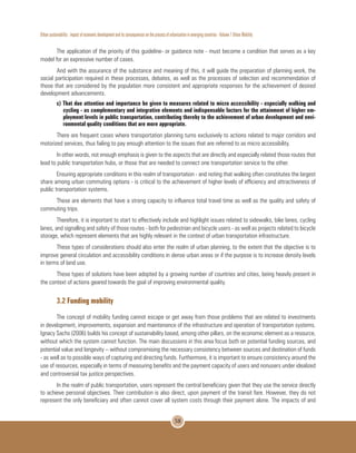 Urban sustainability : impact of economic development and its consequences on the process of urbanization in emerging countries - Volume 1 Urban Mobility
58
The application of the priority of this guideline- or guidance note - must become a condition that serves as a key
model for an expressive number of cases.
And with the assurance of the substance and meaning of this, it will guide the preparation of planning work, the
social participation required in these processes, debates, as well as the processes of selection and recommendation of
those that are considered by the population more consistent and appropriate responses for the achievement of desired
development advancements.
c) That due attention and importance be given to measures related to micro accessibility - especially walking and
cycling - as complementary and integrative elements and indispensable factors for the attainment of higher em-
ployment levels in public transportation, contributing thereby to the achievement of urban development and envi-
ronmental quality conditions that are more appropriate.
There are frequent cases where transportation planning turns exclusively to actions related to major corridors and
motorized services, thus failing to pay enough attention to the issues that are referred to as micro accessibility.
In other words, not enough emphasis is given to the aspects that are directly and especially related those routes that
lead to public transportation hubs, or those that are needed to connect one transportation service to the other.
Ensuring appropriate conditions in this realm of transportation - and noting that walking often constitutes the largest
share among urban commuting options - is critical to the achievement of higher levels of efficiency and attractiveness of
public transportation systems.
These are elements that have a strong capacity to influence total travel time as well as the quality and safety of
commuting trips.
Therefore, it is important to start to effectively include and highlight issues related to sidewalks, bike lanes, cycling
lanes, and signalling and safety of those routes - both for pedestrian and bicycle users - as well as projects related to bicycle
storage, which represent elements that are highly relevant in the context of urban transportation infrastructure.
These types of considerations should also enter the realm of urban planning, to the extent that the objective is to
improve general circulation and accessibility conditions in dense urban areas or if the purpose is to increase density levels
in terms of land use.
These types of solutions have been adopted by a growing number of countries and cities, being heavily present in
the context of actions geared towards the goal of improving environmental quality.
3.2 Funding mobility
The concept of mobility funding cannot escape or get away from those problems that are related to investments
in development, improvements, expansion and maintenance of the infrastructure and operation of transportation systems.
Ignacy Sachs (2006) builds his concept of sustainability based, among other pillars, on the economic element as a resource,
without which the system cannot function. The main discussions in this area focus both on potential funding sources, and
potential value and longevity – without compromising the necessary consistency between sources and destination of funds
- as well as to possible ways of capturing and directing funds. Furthermore, it is important to ensure consistency around the
use of resources, especially in terms of measuring benefits and the payment capacity of users and nonusers under idealized
and controversial tax justice perspectives.
In the realm of public transportation, users represent the central beneficiary given that they use the service directly
to achieve personal objectives. Their contribution is also direct, upon payment of the transit fare. However, they do not
represent the only beneficiary and often cannot cover all system costs through their payment alone. The impacts of and
 