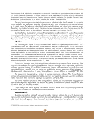 Sustainable urban mobility: future issues
59
interests related to the development, improvement and expansion of transportation systems are multiple and diverse, and
they surpass the sector’s boundaries. In addition, the benefits of the availability and proper functioning of transportation
systems, particularly public transportation, is of interest not only to users but to everyone. The financing of infrastructure is
closely related to the generation of social benefits; therefore, it is an object of social provision.
The central question regarding mobility funding pertains to the inclusion of indirect beneficiaries into the cost-sharing
scheme required to fund development, expansion and operation activities of the various transportation systems that make
up the mobility system. The inclusion of indirect beneficiaries - particularly drivers, land and real estate managers - in spite
of significant theoretical and conceptual support - has faced enormous resistance in large cities of emerging countries. The
few examples of special taxation for automobiles and real estate value capture serve to prove this rule.
Countries that have developed more continuous financing schemes are still maintaining the funding of transportation
infrastructure based on fiscal resources; differences between strategies pertain to their sources and their use. In general
terms, the following initiative shave been evaluated: those based on taxation of individual vehicle users, of real estate and
of economic activities in general - the employers. The analyses highlight the main success factors of adopted strategies.
a. Fuel taxes
Fuel taxes as a general support to transportation investments represents a major strategy of German politics. Since
the sixties Germany has been taxing the sale of mineral oil with the objective of developing major national road systems;
public transportation was also taken into consideration, in terms of using resources for the construction of tramways in
designated lanes, elevated and underground rail systems, and railways, as well as central bus terminals. Direct taxation on
mineral oil was selected because it is supported by one of the main beneficiaries of public transportation investments (the
private vehicle), in full compliance with the benefit principle. Moreover, such tax is easy to raise and administer, and has a
high quantitative yield. In its initial version, investments in public transportation were left somewhat marginalized, but the
development and implementation of new laws, more focused on the local level, allowed for investments in public transpor-
tation to surpass spending on road expansion (COPPETEC, 1995).
Resources are channelled to the States, who then divide it between the municipalities. For the achievement of tar-
gets, resources must be complemented by municipal budgets. The system is based on projects submitted by municipalities,
and federal funds cover between 60% and 75% of the investment. The Municipal Transportation Financing Act Programme
does not include items covered by other legal sources, nor administrative expenses or purchases of land that cannot be
utilized immediately and permanently by the project. States will finance a minimum of 25% of the project (COPPETEC, 1995).
The programme is characterized by a tendency to promote investments in railways. After the reunification of
Germany, railway companies were amalgamated and the programme was tapped into as a way to support the rehabilitation
and the improvement of the maintenance capacity of railway systems (COPPETEC, 1995).
The German programme of fuel taxes differs strongly from the Brazilian Cide5
, which is linked to energy policy and
to the regulation of prices of imported fuels. The allocation of CIDE funds for transportation is not only limited to 25% of the
total amount raised, it is also clearly secondary.
Despite the logic used in Brazil regarding fuel taxes, the success of German urban transportation programmes can
be credited mainly to this enduring, stable and resource-abundant source.
b. Congestion pricing
Congestion charges have traditionally been used for isolated investment solutions, that is, for the development or
improvement of selected roads in the urban environment. The most significant changes in recent decades have been adop-
ted by cities in Norway, Singapore and England (especially London), under the premise of taxing those who drive individual
5
Cide - Contribuição e Intervenção no Domínio Econômico or Contribution and Intervention in the Economic Domain.
 