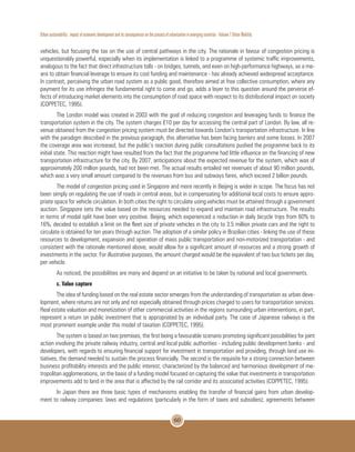 Urban sustainability : impact of economic development and its consequences on the process of urbanization in emerging countries - Volume 1 Urban Mobility
60
vehicles, but focusing the tax on the use of central pathways in the city. The rationale in favour of congestion pricing is
unquestionably powerful, especially when its implementation is linked to a programme of systemic traffic improvements,
analogous to the fact that direct infrastructure tolls - on bridges, tunnels, and even on high-performance highways, as a me-
ans to obtain financial leverage to ensure its cost funding and maintenance - has already achieved widespread acceptance.
In contrast, perceiving the urban road system as a public good, therefore aimed at free collective consumption, where any
payment for its use infringes the fundamental right to come and go, adds a layer to this question around the perverse ef-
fects of introducing market elements into the consumption of road space with respect to its distributional impact on society
(COPPETEC, 1995).
The London model was created in 2003 with the goal of reducing congestion and leveraging funds to finance the
transportation system in the city. The system charges £10 per day for accessing the central part of London. By law, all re-
venue obtained from the congestion pricing system must be directed towards London’s transportation infrastructure. In line
with the paradigm described in the previous paragraph, this alternative has been facing barriers and some losses. In 2007
the coverage area was increased, but the public’s reaction during public consultations pushed the programme back to its
initial state. This reaction might have resulted from the fact that the programme had little influence on the financing of new
transportation infrastructure for the city. By 2007, anticipations about the expected revenue for the system, which was of
approximately 200 million pounds, had not been met. The actual results entailed net revenues of about 90 million pounds,
which was a very small amount compared to the revenues from bus and subways fares, which exceed 2 billion pounds.
The model of congestion pricing used in Singapore and more recently in Beijing is wider in scope. The focus has not
been simply on regulating the use of roads in central areas, but in compensating for additional local costs to ensure appro-
priate space for vehicle circulation. In both cities the right to circulate using vehicles must be attained through a government
auction. Singapore sets the value based on the resources needed to expand and maintain road infrastructure. The results
in terms of modal split have been very positive. Beijing, which experienced a reduction in daily bicycle trips from 60% to
16%, decided to establish a limit on the fleet size of private vehicles in the city to 3.5 million private cars and the right to
circulate is obtained for ten years through auction. The adoption of a similar policy in Brazilian cities - linking the use of these
resources to development, expansion and operation of mass public transportation and non-motorized transportation - and
consistent with the rationale mentioned above, would allow for a significant amount of resources and a strong growth of
investments in the sector. For illustrative purposes, the amount charged would be the equivalent of two bus tickets per day,
per vehicle.
As noticed, the possibilities are many and depend on an initiative to be taken by national and local governments.
c. Value capture
The idea of funding based on the real estate sector emerges from the understanding of transportation as urban deve-
lopment, where returns are not only and not especially obtained through prices charged to users for transportation services.
Real estate valuation and monetization of other commercial activities in the regions surrounding urban interventions, in part,
represent a return on public investment that is appropriated by an individual party. The case of Japanese railways is the
most prominent example under this model of taxation (COPPETEC, 1995).
The system is based on two premises, the first being a favourable scenario promoting significant possibilities for joint
action involving the private railway industry, central and local public authorities - including public development banks - and
developers, with regards to ensuring financial support for investment in transportation and providing, through land use ini-
tiatives, the demand needed to sustain the process financially. The second is the requisite for a strong connection between
business profitability interests and the public interest, characterized by the balanced and harmonious development of me-
tropolitan agglomerations, on the basis of a funding model focused on capturing the value that investments in transportation
improvements add to land in the area that is affected by the rail corridor and its associated activities (COPPETEC, 1995).
In Japan there are three basic types of mechanisms enabling the transfer of financial gains from urban develop-
ment to railway companies: laws and regulations (particularly in the form of taxes and subsidies); agreements between
 