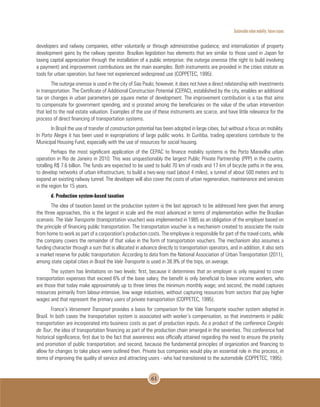 Sustainable urban mobility: future issues
61
developers and railway companies, either voluntarily or through administrative guidance; and internalization of property
development gains by the railway operator. Brazilian legislation has elements that are similar to those used in Japan for
taxing capital appreciation through the installation of a public enterprise: the outorga onerosa (the right to build involving
a payment) and improvement contributions are the main examples. Both instruments are provided in the cities statute as
tools for urban operation, but have not experienced widespread use (COPPETEC, 1995).
The outorga onerosa is used in the city of Sao Paulo; however, it does not have a direct relationship with investments
in transportation. The Certificate of Additional Construction Potential (CEPAC), established by the city, enables an additional
tax on changes in urban parameters per square meter of development. The improvement contribution is a tax that aims
to compensate for government spending, and is prorated among the beneficiaries on the value of the urban intervention
that led to the real estate valuation. Examples of the use of these instruments are scarce, and have little relevance for the
process of direct financing of transportation systems.
In Brazil the use of transfer of construction potential has been adopted in large cities, but without a focus on mobility.
In Porto Alegre it has been used in expropriations of large public works. In Curitiba, trading operations contribute to the
Municipal Housing Fund, especially with the use of resources for social housing.
Perhaps the most significant application of the CEPAC to finance mobility systems is the Porto Maravilha urban
operation in Rio de Janeiro in 2010. This was unquestionably the largest Public Private Partnership (PPP) in the country,
totalling R$ 7.6 billion. The funds are expected to be used to build 70 km of roads and 17 km of bicycle paths in the area,
to develop networks of urban infrastructure, to build a two-way road (about 4 miles), a tunnel of about 500 meters and to
expand an existing railway tunnel. The developer will also cover the costs of urban regeneration, maintenance and services
in the region for 15 years.
d. Production system-based taxation
The idea of taxation based on the production system is the last approach to be addressed here given that among
the three approaches, this is the largest in scale and the most advanced in terms of implementation within the Brazilian
scenario. The Vale Transporte (transportation voucher) was implemented in 1985 as an obligation of the employer based on
the principle of financing public transportation. The transportation voucher is a mechanism created to associate the route
from home to work as part of a corporation’s production costs. The employee is responsible for part of the travel costs, while
the company covers the remainder of that value in the form of transportation vouchers. The mechanism also assumes a
funding character through a sum that is allocated in advance directly to transportation operators, and in addition, it also sets
a market reserve for public transportation. According to data from the National Association of Urban Transportation (2011),
among state capital cities in Brazil the Vale Transporte is used in 38.9% of the trips, on average.
The system has limitations on two levels: first, because it determines that an employer is only required to cover
transportation expenses that exceed 6% of the base salary, the benefit is only beneficial to lower income workers, who
are those that today make approximately up to three times the minimum monthly wage; and second, the model captures
resources primarily from labour-intensive, low wage industries, without capturing resources from sectors that pay higher
wages and that represent the primary users of private transportation (COPPETEC, 1995).
France’s Versement Transport provides a basis for comparison for the Vale Transporte voucher system adopted in
Brazil. In both cases the transportation system is associated with worker’s compensation, so that investments in public
transportation are incorporated into business costs as part of production inputs. As a product of the conference Congrès
de Tour, the idea of transportation financing as part of the production chain emerged in the seventies. This conference had
historical significance, first due to the fact that awareness was officially attained regarding the need to ensure the priority
and promotion of public transportation; and second, because the fundamental principles of organization and financing to
allow for changes to take place were outlined then. Private bus companies would play an essential role in this process, in
terms of improving the quality of service and attracting users - who had transitioned to the automobile (COPPETEC, 1995).
 