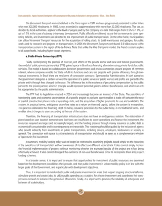 Urban sustainability : impact of economic development and its consequences on the process of urbanization in emerging countries - Volume 1 Urban Mobility
62
The Versement Transport was established in the Paris region in 1971 and was progressively extended to other cities
with over 300,000 inhabitants. In 1982, it was extended to agglomerations with more than 30,000 inhabitants. This tax, as
decided by local authorities, applies to the level of wages paid by the company at a rate that ranges from 0.5% to 1.0%, or
up to 1.5% in the case of subway or tramway development. Public officials are allowed to use the tax revenue to cover ope-
rating deficits, and investments are directed to the improvement of public transportation. On the other hand, municipalities
can utilize Versement Transport resources for the acquisition of rolling stock, to build warehouses and garages, for public
works and for research and projects on transportation. In 2004 the Versement Transport contributed 2.6 billion euros to the
transportation system in the region of Ile-de-France. Note that unlike the Vale Transporte model, the French system applies
to all wage levels, including higher wage segments.
e. Public-Private Partnerships (PPP)
Finally, reinterpreting the premise of trust on joint efforts of the private sector and local and federal governments,
the model of public-private partnerships (PPP) gained space in Brazil as a financing alternative using private funds for public
services. The model is based on collaborations between governments and private companies around projects of common
interest, where companies enable the State to fulfil its functions and carry out projects with greater efficiency, through con-
tractual instruments. In Brazil there are two forms of concession contracts: Sponsored or Administrative. In both scenarios
the government delegates a certain service (the operation of a public service or public works) and profits are gained by the
private entity through fees charged to the user. The difference lies in the existence of pecuniary compensation by the public
partner to the private partner, which in principle would represent potential gains to indirect beneficiaries, and which can only
be appropriated by the public administration.
The PPP had its legislation enacted in 2004 and increasingly became an interest of the State. The possibility of
transferring costs and economic uncertainties of a specific project to a private agent enables a trade-off between the cost
of capital, construction phase costs or operating costs, and the acquisition of higher payments for use and availability. The
system, in practical terms, anticipates future fare rates as a return on invested capital, before the system is in operation.
This practice eliminates the financing, debt or money issuance processes by the public body, in its traditional forms, and
enables direct charges to users according to the use of the system.
Therefore, the financing of transportation infrastructure does not have an endogenous solution. The elaboration of
plans based on user taxation demonstrates that fares are insufficient to cover operations and finance the investment, the
resources required are large (and increasingly larger), and the funding process through money issuance or public debt is
economically unsustainable and its consequences are inexorable. This reasoning should be guided by the inclusion of agents
who benefit indirectly from investments in public transportation, including drivers, employers, landowners or society in
general. The connection with space is a characteristic of transportation and should be seen as a complementary window
of opportunity for investment.
In summary, mobility funding policy can no longer be restricted to examining projects based simply on the reduction
of the overall cost of transportation without awareness of its effects on different social strata. It also cannot simply monitor
the financial implementation of projects without monitoring whether the expected results of the project are in fact being
effectively achieved. It also cannot disregard the existence of non-user beneficiaries or fail to incorporate them into project
funding schemes.
In a broader sense, it is important to ensure that opportunities for investment of public resources are examined
based on the development possibilities they provide, and that public investment in urban mobility policy is in line with the
larger goals of the Government, and in particular with development objectives.
Thus, it is important to mobilize both public and private investment in areas that support ongoing structural reforms,
stimulate growth and create jobs; to utilize public spending as a catalyst for private investment and coordinate the trans-
portation network to enhance the generation of benefits. Finally, it is important to promote the reliability of enterprises and
between all stakeholders.
 
