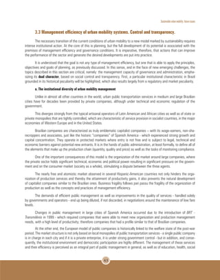 Sustainable urban mobility: future issues
63
3.3 Management efficiency of urban mobility systems. Control and transparency.
The necessary transition of the current conditions of urban mobility to a new model marked by sustainability requires
intense institutional action. At the core of this is planning, but the full development of its potential is associated with the
premises of management efficiency and governance conditions. It is imperative, therefore, that actions that can improve
the performance of the sector and generate the desired developments are put into practice.
It is understood that the goal is not any type of management efficiency, but one that is able to apply the principles,
objectives and goals of planning, as previously discussed. In this sense, and in the face of new emerging challenges, the
topics described in this section are critical, namely: the management capacity of governance and administration, empha-
sizing its dual character, based on social control and transparency. First, a particular institutional characteristic in Brazil
grounded in its historical peculiarity will be highlighted, which also results largely from a regulatory and market peculiarity.
a. The institutional diversity of urban mobility management
Unlike in almost all other countries in the world, urban public transportation services in medium and large Brazilian
cities have for decades been provided by private companies, although under technical and economic regulation of the
government.
This diverges strongly from the typical artisanal operators of Latin American and African cities as well as of state or
private monopolies that are tightly controlled, which are characteristic of service provision in socialist countries, in the major
economies of Western Europe and in the United States.
Brazilian companies are characterized as truly emblematic capitalist companies – with its wage-earners, non-sha-
recroppers and associates, just like the historic “companies” of Spanish America - which experienced strong growth and
capital concentration. They operate in protected markets where entry is not free and is subject to legal, technical and
economic barriers against potential new entrants. It is in the hands of public administration, at least formally, to define all of
the elements that make up the production chain (quantity, quality and price) as well as the tasks of monitoring compliance.
One of the important consequences of this model is the organization of the market around large companies, where
the private sector holds significant technical, economic and political power resulting in significant pressure on the govern-
ment and on the consumer market (society as a whole), stimulating a dispute between the three agents.
The nearly free and atomistic market observed in several Hispanic-American countries not only hinders the orga-
nization of production services and thereby the attainment of productivity gains, it also prevents the natural development
of capitalist companies similar to the Brazilian ones. Business fragility follows pari passu the fragility of the organization of
production as well as the concepts and practices of management efficiency.
The demands of efficient public management as well as improvements in the quality of services - handled solely
by governments and operators - end up being diluted, if not discarded, in negotiations around the maintenance of low fare
levels.
Changes in public management in large cities of Spanish America occurred due to the introduction of BRT -
Transmilénio in 1999 - which required companies that were able to meet new organization and production management
needs, with a high level of productivity; therefore companies that had a profile similar to that of Brazilian companies.
At the other end, the European model of public companies is historically linked to the welfare state of the post-war
period. The market structure is not only based on local monopolies of public transportation services - a single public company
is in charge in each city and if it is a private enterprise, it is under strong government control - but in addition, and conse-
quently, the institutional environment and democratic participation are highly different. The management of these services
and their efficiency is perceived as an integral part of public management in general, as well as of education, health, social
 