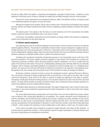 Urban sustainability : impact of economic development and its consequences on the process of urbanization in emerging countries - Volume 1 Urban Mobility
64
security etc. Major shifts in the eighties - privatization and deregulation, especially in Eastern Europe - resulted in a strong
expansion of the private sector’s presence, although the original local controlled monopoly structures remain prevalent.
Pressures for service improvement and management efficiency, unlike in the Brazilian scenario, are largely focused
on the relationship between two agents, the state and society.
Although not brought into this analysis, African cities as well as cities in Central Asia and Southwest Asia in general
also have atomistic and fragile institutional and market structures, displaying a significant degree of similarity with Spanish
America.
The relevant point in this analysis is that the history of current institutions and of the transportation and mobility
markets in large and medium-sized Brazilian cities is very unique in nature.
In this sense, the paradigms, perspectives and central elements of change related to the production management
capacity and to governance are also quite unique too.
b. Productive capacity management
Every planning action aims for its effective application in real scenarios, however, beyond its execution; the objective
should be guided by efficiency. The principle of sustainability is based on better resource management, in applying more sus-
tainable techniques and in less waste generation. Furthermore, a favourable scenario to the emergence of these elements
must be safeguarded by regulatory policies, legal instructions and institutions that ensure the efficient functioning of diverse
elements comprising a sustainable mobility system, outside of the production system.
Considering the management of operation and planning processes in the transportation sector as the focus of the
discussion presented in this section, efficiency should be regarded as a goal, based on the formulation of a scenario cha-
racterized by governance conditions. When discussing productive capacity management, one has to consider firstly the
quality of the technical staff involved. The quest for a multidisciplinary planning process demands staffs that are technically
competent, able to integrate sustainability guidelines into operational, tactical and strategic plans. As a multiplying factor
of efforts, the capacity of the technical staff should be matched by investments in the expansion of technological inputs.
Management tools, data storage and processing also assist in the formulation of a policy of management efficiency.
Governance conditions represent the basis to ensure the management system’s optimal performance efficiency.
Thus, the precept of governance should be approached with its dual character in mind, with its two sides, built on social
control and transparency. Social control is the means to maintain the quality and application of the policy in question.
Transparency should guide all decision-making processes, but its presence should be accurate in the economic and social
spheres. The large volume of public and private investments requires close monitoring to prevent improper spending or to
prevent that spending is driven by socially inefficient interests.
The Brazilian reality represents an interesting example in this regard. Changes were in part a result of urban econo-
mic changes, in most cases resulting from popular pressure for better transportation in order to meet these exact changes
in the urban space.
The strong relationship between transportation and travel to/from home and work enabled fare increases without
a loss of demand, often causing great difficulties for the population. Thus, popular movements around transportation up
until the mid-eighties were focused primarily on fighting such increases, requiring from public authorities not only service
improvements, but also access to and participation in decision-making around fare prices. The end of the military period
was also accompanied by the decentralization of decisions on transit fare price increases, which had formally taken place
in Brasilia - a clear example of the submission of urban mobility policy to other policies, in which case, the monetary policy.
In this context, two public actions emerged as a response to popular demands: the creation of Vale Transporte - to
amortize pressures against fare increases - and the opening of spaces for popular participation in decision-making around
fare prices through boards and transportation commissions.
 