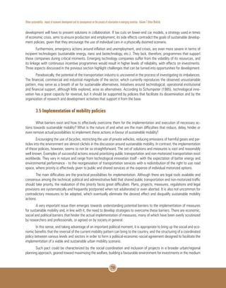 Urban sustainability : impact of economic development and its consequences on the process of urbanization in emerging countries - Volume 1 Urban Mobility
70
development will have to present solutions in collaboration. If tax cuts on lower-end car models, a strategy used in times
of economic crisis, aims to ensure production and employment, its side effects contradict the goals of sustainable develop-
ment policies, given that they encourage the use of individual cars in a physically doomed scenario.
Furthermore, emergency actions around inflation and unemployment, and crises, are even more severe in terms of
incipient technologies (sustainable energy, nano and biotechnology, etc.). They lack, therefore, programmes that support
these companies during critical moments. Emerging technology companies suffer from the volatility of its resources, and
its linkage with continuous incentive programmes would result in higher levels of reliability, with effects on investments.
Three aspects discussed in the previous section highlight challenges that can be turned into opportunities for development.
Paradoxically, the potential of the transportation industry is uncovered in the process of investigating its imbalances.
The financial, commercial and industrial magnitude of the sector, which currently reproduces the observed unsustainable
pattern, may serve as a breath of air for sustainable alternatives. Initiatives around technological, operational institutional
and financial support, although little explored, arise as alternatives. According to Schumpeter (1985), technological inno-
vation has a great capacity for reversal, but it should be supported by policies that facilitate its dissemination and by the
organization of research and development activities that support it from the base.
3.5 Implementation of mobility policies
What barriers exist and how to effectively overcome them for the implementation and execution of necessary ac-
tions towards sustainable mobility? What is the nature of and what are the main difficulties that reduce, delay, hinder or
even remove actual possibilities to implement these actions in favour of sustainable mobility?
Encouraging the use of bicycles, restricting the use of private vehicles, reducing emissions of harmful gases and par-
ticles into the environment are almost clichés in the discussion around sustainable mobility. In contrast, the implementation
of these policies, however, seems to not be so straightforward. The set of solutions and measures is vast and reasonably
well known. Examples of successful actions around prioritizing public transportation and non-motorized transportation exist
worldwide. They vary in nature and range from technological innovation itself - with the expectation of better energy and
environmental performance - to the reorganization of transportation services with a redistribution of the right to use road
space, where priority is effectively given to public and shared services at the expense of individual motorized options.
The main difficulties are the practical possibilities for implementation. Although there are legal tools available and
consensus among the technical, political and administrative field that shared public transportation and non-motorized traffic
should take priority, the realization of this priority faces great difficulties. Plans, projects, measures, regulations and legal
provisions are systematically and frequently postponed when not adulterated or even aborted. It is also not uncommon for
contradictory measures to be adopted, which eventually eliminate the desired effect and disqualify sustainable mobility
actions.
A very important issue then emerges towards understanding potential barriers to the implementation of measures
for sustainable mobility and, in line with it, the need to develop strategies to overcome these barriers. There are economic,
social and political barriers that hinder the actual implementation of measures, many of which have been overly scrutinized
by researchers and professionals, or agreed on by society in general.
In this sense, and taking advantage of an important political moment, it is appropriate to bring up the social and eco-
nomic benefits that the reversal of the current mobility pattern can bring to the country, and the structuring of a coordinated
policy between various levels and sectors in order to form a political-economic-social agreement designed to facilitate the
implementation of a viable and sustainable urban mobility scenario.
Such pact could be characterized by the social coordination and inclusion of projects in a broader urban/regional
planning approach, geared toward maximizing the welfare, building a favourable environment for investments in the medium
 