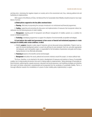 Sustainable urban mobility: future issues
71
and long term, minimizing the negative impacts on society and on the environment and, thus, reducing political risk and
facilitating its implementation.
With support of the Ministry of Cities, the National Pact for Sustainable Urban Mobility should be based on two major
blocks of activity:
a) Global policies supported on the four pillars mentioned above:
a. Planning, effectively incorporating the concepts introduced in its institutional and financial programmes;
b. Funding, supporting and promoting the discussion and implementation of measures that incorporate indirect be-
neficiaries into the financing process of urban mobility;
c. Management, requiring proof of transparent and efficient management of mobility systems as a condition for
access to federal programmes;
d. Technology, developing programmes to support the adoption of environmentally acceptable technologies.
b) Local policies that enable local governments to have access to financial and institutional programmes to create
local pacts for mobility under certain conditions, in which:
a. Mobility projects integrate a wide range of industries and are discussed among stakeholders. Projects must su-
pport the desired development pattern, so each city will have its own standards. Each city, and when appropriate
and adequate, each metropolitan region, is responsible for the formulation of parameters and goals and for deve-
loping indicators to be effectively demanded.
b. Financing is based on the benefits earned and leveraged;
c. Management articulates the social, political and economic interests around the project, to reduce political risks.
The focus, therefore, is not attached to the study or development of measures and solutions in favour of sustainable
mobility, but in understanding the barriers that exist to making viable its implementation. Taking advantage of favourable po-
litical moments, political games, popular pressures, education and social awareness, and marketing strategies are initiatives
that need to be better understood, comprehended and incorporated into the vocabulary of sustainable mobility. That is, a
thorough reflection towards the consolidation of a praxis of urban mobility policy implementation is urgent.
 