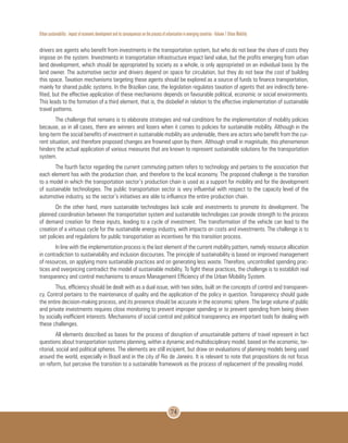 Urban sustainability : impact of economic development and its consequences on the process of urbanization in emerging countries - Volume 1 Urban Mobility
74
drivers are agents who benefit from investments in the transportation system, but who do not bear the share of costs they
impose on the system. Investments in transportation infrastructure impact land value, but the profits emerging from urban
land development, which should be appropriated by society as a whole, is only appropriated on an individual basis by the
land owner. The automotive sector and drivers depend on space for circulation, but they do not bear the cost of building
this space. Taxation mechanisms targeting these agents should be explored as a source of funds to finance transportation,
mainly for shared public systems. In the Brazilian case, the legislation regulates taxation of agents that are indirectly bene-
fited, but the effective application of these mechanisms depends on favourable political, economic or social environments.
This leads to the formation of a third element, that is, the disbelief in relation to the effective implementation of sustainable
travel patterns.
The challenge that remains is to elaborate strategies and real conditions for the implementation of mobility policies
because, as in all cases, there are winners and losers when it comes to policies for sustainable mobility. Although in the
long-term the social benefits of investment in sustainable mobility are undeniable, there are actors who benefit from the cur-
rent situation, and therefore proposed changes are frowned upon by them. Although small in magnitude, this phenomenon
hinders the actual application of various measures that are known to represent sustainable solutions for the transportation
system.
The fourth factor regarding the current commuting pattern refers to technology and pertains to the association that
each element has with the production chain, and therefore to the local economy. The proposed challenge is the transition
to a model in which the transportation sector’s production chain is used as a support for mobility and for the development
of sustainable technologies. The public transportation sector is very influential with respect to the capacity level of the
automotive industry, so the sector’s initiatives are able to influence the entire production chain.
On the other hand, more sustainable technologies lack scale and investments to promote its development. The
planned coordination between the transportation system and sustainable technologies can provide strength to the process
of demand creation for these inputs, leading to a cycle of investment. The transformation of the vehicle can lead to the
creation of a virtuous cycle for the sustainable energy industry, with impacts on costs and investments. The challenge is to
set policies and regulations for public transportation as incentives for this transition process.
In line with the implementation process is the last element of the current mobility pattern, namely resource allocation
in contradiction to sustainability and inclusion discourses. The principle of sustainability is based on improved management
of resources, on applying more sustainable practices and on generating less waste. Therefore, uncontrolled spending prac-
tices and overpricing contradict the model of sustainable mobility. To fight these practices, the challenge is to establish real
transparency and control mechanisms to ensure Management Efficiency of the Urban Mobility System.
Thus, efficiency should be dealt with as a dual issue, with two sides, built on the concepts of control and transparen-
cy. Control pertains to the maintenance of quality and the application of the policy in question. Transparency should guide
the entire decision-making process, and its presence should be accurate in the economic sphere. The large volume of public
and private investments requires close monitoring to prevent improper spending or to prevent spending from being driven
by socially inefficient interests. Mechanisms of social control and political transparency are important tools for dealing with
these challenges.
All elements described as bases for the process of disruption of unsustainable patterns of travel represent in fact
questions about transportation systems planning, within a dynamic and multidisciplinary model, based on the economic, ter-
ritorial, social and political spheres. The elements are still incipient, but draw on evaluations of planning models being used
around the world, especially in Brazil and in the city of Rio de Janeiro. It is relevant to note that propositions do not focus
on reform, but perceive the transition to a sustainable framework as the process of replacement of the prevailing model.
 