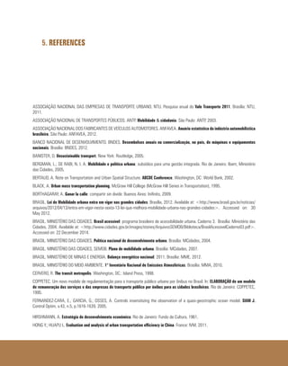 5. REFERENCES
ASSOCIAÇÃO NACIONAL DAS EMPRESAS DE TRANSPORTE URBANO. NTU. Pesquisa anual do Vale Transporte 2011. Brasília: NTU,
2011.
ASSOCIAÇÃO NACIONAL DE TRANSPORTES PÚBLICOS. ANTP. Mobilidade & cidadania. São Paulo: ANTP, 2003.
ASSOCIAÇÃO NACIONAL DOS FABRICANTES DE VEÍCULOS AUTOMOTORES. ANFAVEA. Anuário estatístico da indústria automobilística
brasileira. São Paulo: ANFAVEA, 2012.
BANCO NACIONAL DE DESENVOLVIMENTO. BNDES. Desembolsos anuais na comercialização, no país, de máquinas e equipamentos
nacionais. Brasília: BNDES, 2012.
BANISTER, D. Unsustainable transport. New York: Routledge, 2005.
BERGMAN, L.; DE RABI, N. I. A. Mobilidade e política urbana: subsídios para uma gestão integrada. Rio de Janeiro: Ibam; Ministério
das Cidades, 2005.
BERTAUD, A. Note on Transportation and Urban Spatial Structure. ABCDE Conference. Washington, DC: World Bank, 2002.
BLACK, A. Urban mass transportation planning. McGraw Hill College (McGraw Hill Series in Transportation), 1995.
BORTHAGARAY, A. Ganar la calle: compartir sin dividir. Buenos Aires: Inifinito, 2009.
BRASIL. Lei de Mobilidade urbana entra em vigor nas grandes cidades. Brasília, 2012. Available at: <http://www.brasil.gov.br/noticias/
arquivos/2012/04/13/entra-em-vigor-nesta-sexta-13-lei-que-melhora-mobilidade-urbana-nas-grandes-cidades>. Accessed on: 30
May 2012.
BRASIL. MINISTÉRIO DAS CIDADES. Brasil acessível: programa brasileiro de acessibilidade urbana. Caderno 3. Brasília: Ministério das
Cidades, 2004. Available at: <http://www.cidades.gov.br/images/stories/ArquivosSEMOB/Biblioteca/BrasilAcessivelCaderno03.pdf>.
Accessed on: 22 December 2014.
BRASIL. MINISTÉRIO DAS CIDADES. Política nacional de desenvolvimento urbano. Brasília: MCidades, 2004.
BRASIL. MINISTÉRIO DAS CIDADES, SEMOB. Plano de mobilidade urbana. Brasília: MCidades, 2007.
BRASIL. MINISTÉRIO DE MINAS E ENERGIA. Balanço energético nacional: 2011. Brasília: MME, 2012.
BRASIL. MINISTÉRIO DO MEIO AMBIENTE. 1° Inventário Nacional de Emissões Atmosféricas. Brasília: MMA, 2010.
CERVERO, R. The transit metropolis. Washington, DC.: Island Press, 1998.
COPPETEC. Um novo modelo de regulamentação para o transporte público urbano por ônibus no Brasil. In: ELABORAÇÃO de um modelo
de remuneração dos serviços e das empresas de transporte público por ônibus para as cidades brasileiras. Rio de Janeiro: COPPETEC,
1995.
FERNANDEZ-CARA, E.; GARCIA, G.; OSSES, A. Controls insensitizing the observation of a quasi-geostrophic ocean model. SIAM J.
Control Optim, v.43, n.5, p.1616-1639, 2005.
HIRSHMANN, A. Estratégia de desenvolvimento econômico. Rio de Janeiro: Fundo de Cultura, 1961.
HONG Y.; HUAPU L. Evaluation and analysis of urban transportation efficiency in China. France: IVM, 2011.
 