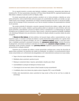 Sustentabilidade urbana: impactos do desenvolvimento econômico e suas consequências sobre o processo de urbanização em países emergentes – Volume 1 Mobilidade Urbana
6
Em um segundo momento, os estudos sobre habitação, mobilidade e saneamento, enriquecidos pelos debates da
Conferência Rio+20, foram apresentados e discutidos no VI Fórum Urbano Mundial (WUF 6), organizado bienalmente pela
ONU-Habitat e realizado em setembro de 2012 em Nápoles, (Itália).
Os estudos apresentados pelo governo brasileiro coincidiram com os temas priorizados e debatidos por outros
países participantes, sendo complementados pela preocupação com a produtividade das cidades, por exemplo, sua capa-
cidade de gerar novos empregos, especialmente com relação à entrada da população mais jovem no mercado de trabalho,
seja por meio de empregos formais convencionais ou por meio de iniciativas inovadoras de empreendedorismo individual
(ou em parcerias).
Nos estudos produzidos foi destacada a crescente cooperação horizontal entre cidades e regiões, além da tradi-
cional cooperação entre os países, mediante a qual boas práticas podem ser replicadas em outros territórios, dentro dos
ajustes pertinentes, potencializando o processo de melhoria contínua no planejamento e na implementação de soluções
estratégicas para os problemas comuns e recorrentes. Nesse contexto, a parceria da experiência de Medellín (mobilidade)
e de Joanesburgo (habitação) serviu para demonstrar a alternativa de soluções adotadas nas grandes cidades dos países
emergentes.
O Ministério do Meio Ambiente, de forma sistêmica, tem buscado integrar, política e operacionalmente, em seus
programas e ações, os conceitos e princípios dos debates e acordos internacionais comprometidos com a agenda urbana
sustentável. Destacam-se aí algumas estratégias, tais como: (i) o urbanismo sustentável, incluindo a construção susten-
tável, a mobilidade sustentável e a prevenção de desastres; (ii) o planejamento ambiental urbano, incluindo instrumentos
de planejamento, instrumentos econômicos e indicadores de resultados; (iii) o zoneamento ecológico-econômico, com sua
metodologia, escalas, princípios e tipologia; e (iv) a governança ambiental, englobando o geoprocessamento e os processos
de licenciamento e avaliação ambiental.
Esperamos que os resultados das análises e estudos apresentados contribuam para o avanço das discussões da
agenda urbana sustentável e da importância das cidades nas declarações, nos relatórios e nos pronunciamentos interna-
cionais comprometidos com o enfrentamento das desigualdades e com o desenvolvimento social justo nas nossas cidades.
•	 Segue a lista dos estudos elaborados no âmbito desse projeto:
•	 Mobilidade urbana sustentável: questões do porvir.
•	 Mudanças e saneamento básico: impactos, oportunidades e desafios para o Brasil.
•	 Sustentabilidade na produção da habitação de interesse social.
•	 A formulação de uma nova matriz urbana no Brasil, baseada na justiça socioambiental.
•	 A mobilidade urbana como indutora dos projetos urbanos integrados (PUI): o caso de Medellín.
•	 Análise sobre desenvolvimento urbano sustentável em larga escala na África do Sul, com foco na cidade de
Joanesburgo.
 