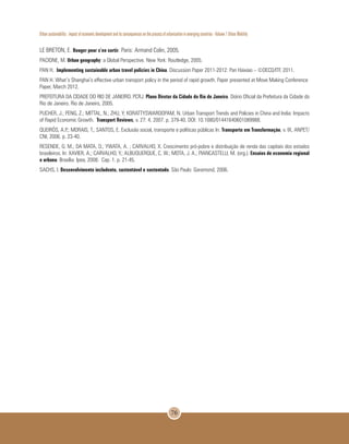 Urban sustainability : impact of economic development and its consequences on the process of urbanization in emerging countries - Volume 1 Urban Mobility
76
LE BRETON, E. Bouger pour s’en sortir. Paris: Armand Colin, 2005.
PACIONE, M. Urban geography: a Global Perspective. New York: Routledge, 2005.
PAN H. Implementing sustainable urban travel policies in China. Discussion Paper 2011-2012: Pan Haixiao – ©OECD/ITF, 2011.
PAN H. What’s Shanghai’s effective urban transport policy in the period of rapid growth. Paper presented at Move Making Conference
Paper, March 2012.
PREFEITURA DA CIDADE DO RIO DE JANEIRO. PCRJ. Plano Diretor da Cidade do Rio de Janeiro. Diário Oficial da Prefeitura da Cidade do
Rio de Janeiro. Rio de Janeiro, 2005.
PUCHER, J.; PENG, Z.; MITTAL, N.; ZHU, Y; KORATTYSWAROOPAM, N. Urban Transport Trends and Policies in China and India: Impacts
of Rapid Economic Growth. Transport Reviews, v. 27: 4, 2007. p. 379-40. DOI: 10.1080/01441640601089988.
QUEIRÓS, A.P.; MORAIS, T.; SANTOS, E. Exclusão social, transporte e políticas públicas In: Transporte em Transformação, v. IX, ANPET/
CNI, 2006. p. 23-40.
RESENDE, G. M.; DA MATA, D.; YWATA, A. ; CARVALHO, X. Crescimento pró-pobre e distribuição de renda das capitais dos estados
brasileiros. In: XAVIER, A.; CARVALHO, Y.; ALBUQUERQUE, C. W.; MOTA, J. A.; PIANCASTELLI, M. (org.). Ensaios de economia regional
e urbana. Brasília: Ipea, 2008. Cap. 1. p. 21-45.
SACHS, I. Desenvolvimento includente, sustentável e sustentado. São Paulo: Garamond, 2006.
 