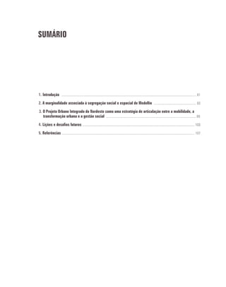 SUMÁRIO
1. Introdução .................................................................................................................................................................. 81
2. A marginalidade associada à segregação social e espacial de Medellín ................................................... 83
3. O Projeto Urbano Integrado do Nordeste como uma estratégia de articulação entre a mobilidade, a
transformação urbana e a gestão social ............................................................................................................ 89
4. Lições e desafios futuros ....................................................................................................................................... 103
5. Referências ................................................................................................................................................................ 107
 